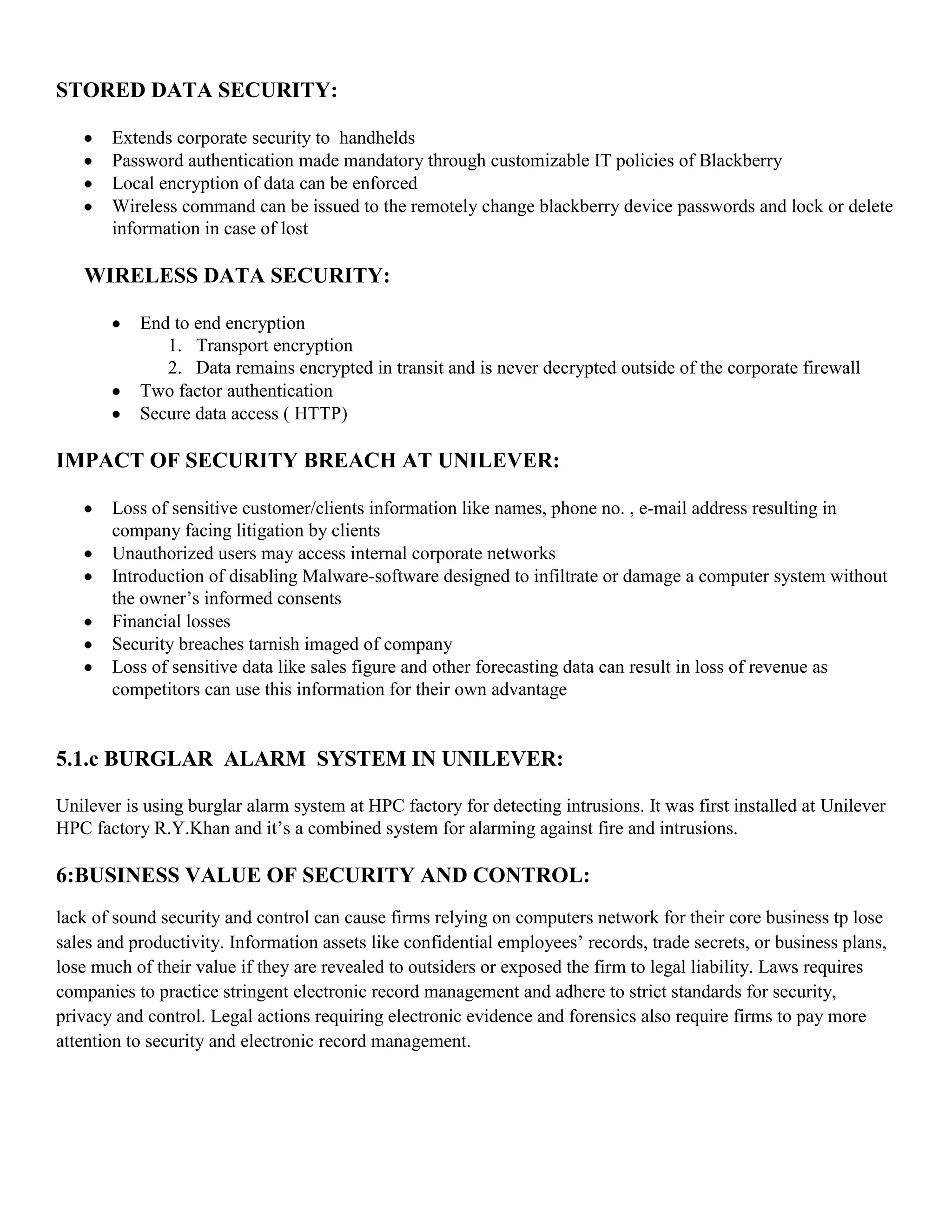 STORED DATA SECURITY:

       Extends corporate security to handhelds
       Password authentication made mandatory through customizable IT policies of Blackberry
       Local encryption of data can be enforced
       Wireless command can be issued to the remotely change blackberry device passwords and lock or delete
       information in case of lost

   WIRELESS DATA SECURITY:

           End to end encryption
              1. Transport encryption
              2. Data remains encrypted in transit and is never decrypted outside of the corporate firewall
           Two factor authentication
           Secure data access ( HTTP)

IMPACT OF SECURITY BREACH AT UNILEVER:

       Loss of sensitive customer/clients information like names, phone no. , e-mail address resulting in
       company facing litigation by clients
       Unauthorized users may access internal corporate networks
       Introduction of disabling Malware-software designed to infiltrate or damage a computer system without
       the owner’s informed consents
       Financial losses
       Security breaches tarnish imaged of company
       Loss of sensitive data like sales figure and other forecasting data can result in loss of revenue as
       competitors can use this information for their own advantage


5.1.c BURGLAR ALARM SYSTEM IN UNILEVER:

Unilever is using burglar alarm system at HPC factory for detecting intrusions. It was first installed at Unilever
HPC factory R.Y.Khan and it’s a combined system for alarming against fire and intrusions.

6:BUSINESS VALUE OF SECURITY AND CONTROL:
lack of sound security and control can cause firms relying on computers network for their core business tp lose
sales and productivity. Information assets like confidential employees’ records, trade secrets, or business plans,
lose much of their value if they are revealed to outsiders or exposed the firm to legal liability. Laws requires
companies to practice stringent electronic record management and adhere to strict standards for security,
privacy and control. Legal actions requiring electronic evidence and forensics also require firms to pay more
attention to security and electronic record management.
 