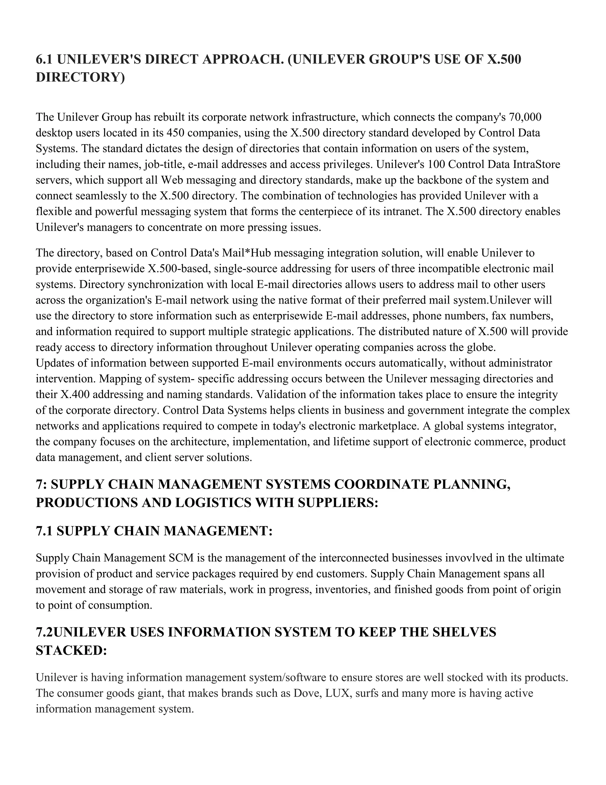 6.1 UNILEVER'S DIRECT APPROACH. (UNILEVER GROUP'S USE OF X.500
DIRECTORY)

The Unilever Group has rebuilt its corporate network infrastructure, which connects the company's 70,000
desktop users located in its 450 companies, using the X.500 directory standard developed by Control Data
Systems. The standard dictates the design of directories that contain information on users of the system,
including their names, job-title, e-mail addresses and access privileges. Unilever's 100 Control Data IntraStore
servers, which support all Web messaging and directory standards, make up the backbone of the system and
connect seamlessly to the X.500 directory. The combination of technologies has provided Unilever with a
flexible and powerful messaging system that forms the centerpiece of its intranet. The X.500 directory enables
Unilever's managers to concentrate on more pressing issues.

The directory, based on Control Data's Mail*Hub messaging integration solution, will enable Unilever to
provide enterprisewide X.500-based, single-source addressing for users of three incompatible electronic mail
systems. Directory synchronization with local E-mail directories allows users to address mail to other users
across the organization's E-mail network using the native format of their preferred mail system.Unilever will
use the directory to store information such as enterprisewide E-mail addresses, phone numbers, fax numbers,
and information required to support multiple strategic applications. The distributed nature of X.500 will provide
ready access to directory information throughout Unilever operating companies across the globe.
Updates of information between supported E-mail environments occurs automatically, without administrator
intervention. Mapping of system- specific addressing occurs between the Unilever messaging directories and
their X.400 addressing and naming standards. Validation of the information takes place to ensure the integrity
of the corporate directory. Control Data Systems helps clients in business and government integrate the complex
networks and applications required to compete in today's electronic marketplace. A global systems integrator,
the company focuses on the architecture, implementation, and lifetime support of electronic commerce, product
data management, and client server solutions.

7: SUPPLY CHAIN MANAGEMENT SYSTEMS COORDINATE PLANNING,
PRODUCTIONS AND LOGISTICS WITH SUPPLIERS:

7.1 SUPPLY CHAIN MANAGEMENT:
Supply Chain Management SCM is the management of the interconnected businesses invovlved in the ultimate
provision of product and service packages required by end customers. Supply Chain Management spans all
movement and storage of raw materials, work in progress, inventories, and finished goods from point of origin
to point of consumption.

7.2UNILEVER USES INFORMATION SYSTEM TO KEEP THE SHELVES
STACKED:
Unilever is having information management system/software to ensure stores are well stocked with its products.
The consumer goods giant, that makes brands such as Dove, LUX, surfs and many more is having active
information management system.
 