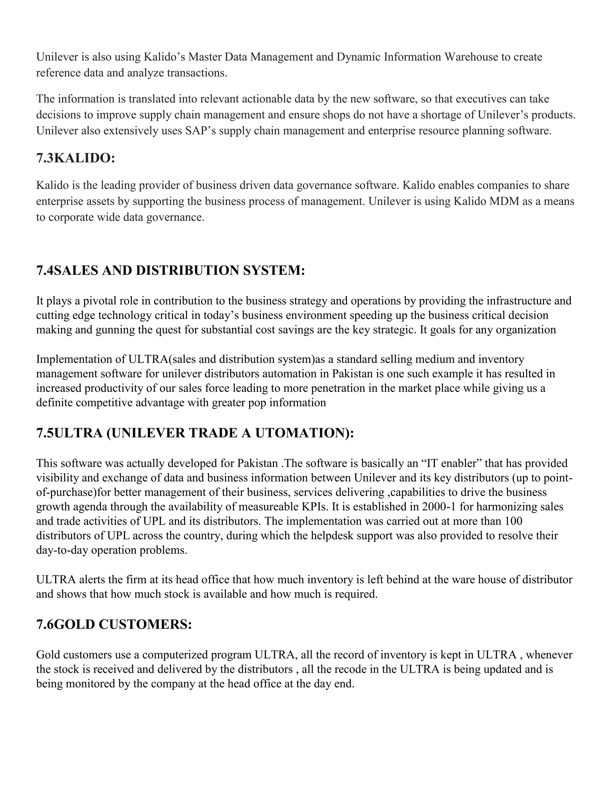 Unilever is also using Kalido’s Master Data Management and Dynamic Information Warehouse to create
reference data and analyze transactions.

The information is translated into relevant actionable data by the new software, so that executives can take
decisions to improve supply chain management and ensure shops do not have a shortage of Unilever’s products.
Unilever also extensively uses SAP’s supply chain management and enterprise resource planning software.

7.3KALIDO:
Kalido is the leading provider of business driven data governance software. Kalido enables companies to share
enterprise assets by supporting the business process of management. Unilever is using Kalido MDM as a means
to corporate wide data governance.



7.4SALES AND DISTRIBUTION SYSTEM:

It plays a pivotal role in contribution to the business strategy and operations by providing the infrastructure and
cutting edge technology critical in today’s business environment speeding up the business critical decision
making and gunning the quest for substantial cost savings are the key strategic. It goals for any organization

Implementation of ULTRA(sales and distribution system)as a standard selling medium and inventory
management software for unilever distributors automation in Pakistan is one such example it has resulted in
increased productivity of our sales force leading to more penetration in the market place while giving us a
definite competitive advantage with greater pop information

7.5ULTRA (UNILEVER TRADE A UTOMATION):

This software was actually developed for Pakistan .The software is basically an ―IT enabler‖ that has provided
visibility and exchange of data and business information between Unilever and its key distributors (up to point-
of-purchase)for better management of their business, services delivering ,capabilities to drive the business
growth agenda through the availability of measureable KPIs. It is established in 2000-1 for harmonizing sales
and trade activities of UPL and its distributors. The implementation was carried out at more than 100
distributors of UPL across the country, during which the helpdesk support was also provided to resolve their
day-to-day operation problems.

ULTRA alerts the firm at its head office that how much inventory is left behind at the ware house of distributor
and shows that how much stock is available and how much is required.

7.6GOLD CUSTOMERS:

Gold customers use a computerized program ULTRA, all the record of inventory is kept in ULTRA , whenever
the stock is received and delivered by the distributors , all the recode in the ULTRA is being updated and is
being monitored by the company at the head office at the day end.
 
