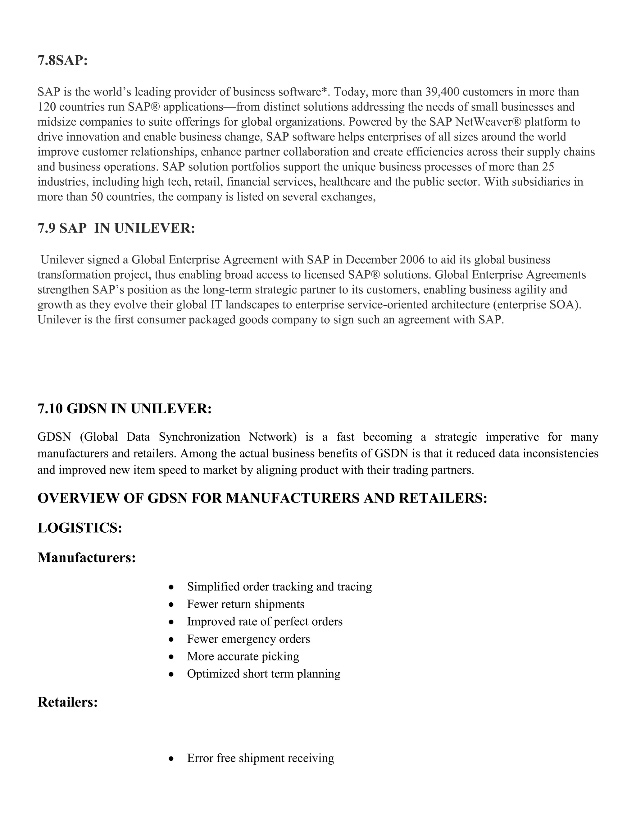 7.8SAP:

SAP is the world’s leading provider of business software*. Today, more than 39,400 customers in more than
120 countries run SAP® applications—from distinct solutions addressing the needs of small businesses and
midsize companies to suite offerings for global organizations. Powered by the SAP NetWeaver® platform to
drive innovation and enable business change, SAP software helps enterprises of all sizes around the world
improve customer relationships, enhance partner collaboration and create efficiencies across their supply chains
and business operations. SAP solution portfolios support the unique business processes of more than 25
industries, including high tech, retail, financial services, healthcare and the public sector. With subsidiaries in
more than 50 countries, the company is listed on several exchanges,

7.9 SAP IN UNILEVER:

 Unilever signed a Global Enterprise Agreement with SAP in December 2006 to aid its global business
transformation project, thus enabling broad access to licensed SAP® solutions. Global Enterprise Agreements
strengthen SAP’s position as the long-term strategic partner to its customers, enabling business agility and
growth as they evolve their global IT landscapes to enterprise service-oriented architecture (enterprise SOA).
Unilever is the first consumer packaged goods company to sign such an agreement with SAP.




7.10 GDSN IN UNILEVER:
GDSN (Global Data Synchronization Network) is a fast becoming a strategic imperative for many
manufacturers and retailers. Among the actual business benefits of GSDN is that it reduced data inconsistencies
and improved new item speed to market by aligning product with their trading partners.

OVERVIEW OF GDSN FOR MANUFACTURERS AND RETAILERS:

LOGISTICS:

Manufacturers:
                              Simplified order tracking and tracing
                              Fewer return shipments
                              Improved rate of perfect orders
                              Fewer emergency orders
                              More accurate picking
                              Optimized short term planning

Retailers:


                              Error free shipment receiving
 