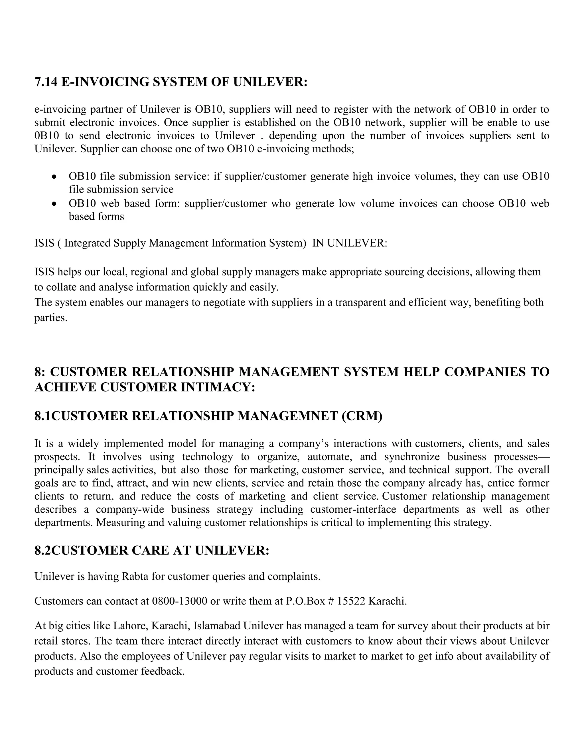 7.14 E-INVOICING SYSTEM OF UNILEVER:
e-invoicing partner of Unilever is OB10, suppliers will need to register with the network of OB10 in order to
submit electronic invoices. Once supplier is established on the OB10 network, supplier will be enable to use
0B10 to send electronic invoices to Unilever . depending upon the number of invoices suppliers sent to
Unilever. Supplier can choose one of two OB10 e-invoicing methods;

       OB10 file submission service: if supplier/customer generate high invoice volumes, they can use OB10
       file submission service
       OB10 web based form: supplier/customer who generate low volume invoices can choose OB10 web
       based forms

ISIS ( Integrated Supply Management Information System) IN UNILEVER:

ISIS helps our local, regional and global supply managers make appropriate sourcing decisions, allowing them
to collate and analyse information quickly and easily.
The system enables our managers to negotiate with suppliers in a transparent and efficient way, benefiting both
parties.



8: CUSTOMER RELATIONSHIP MANAGEMENT SYSTEM HELP COMPANIES TO
ACHIEVE CUSTOMER INTIMACY:

8.1CUSTOMER RELATIONSHIP MANAGEMNET (CRM)
It is a widely implemented model for managing a company’s interactions with customers, clients, and sales
prospects. It involves using technology to organize, automate, and synchronize business processes—
principally sales activities, but also those for marketing, customer service, and technical support. The overall
goals are to find, attract, and win new clients, service and retain those the company already has, entice former
clients to return, and reduce the costs of marketing and client service. Customer relationship management
describes a company-wide business strategy including customer-interface departments as well as other
departments. Measuring and valuing customer relationships is critical to implementing this strategy.

8.2CUSTOMER CARE AT UNILEVER:
Unilever is having Rabta for customer queries and complaints.

Customers can contact at 0800-13000 or write them at P.O.Box # 15522 Karachi.

At big cities like Lahore, Karachi, Islamabad Unilever has managed a team for survey about their products at bir
retail stores. The team there interact directly interact with customers to know about their views about Unilever
products. Also the employees of Unilever pay regular visits to market to market to get info about availability of
products and customer feedback.
 