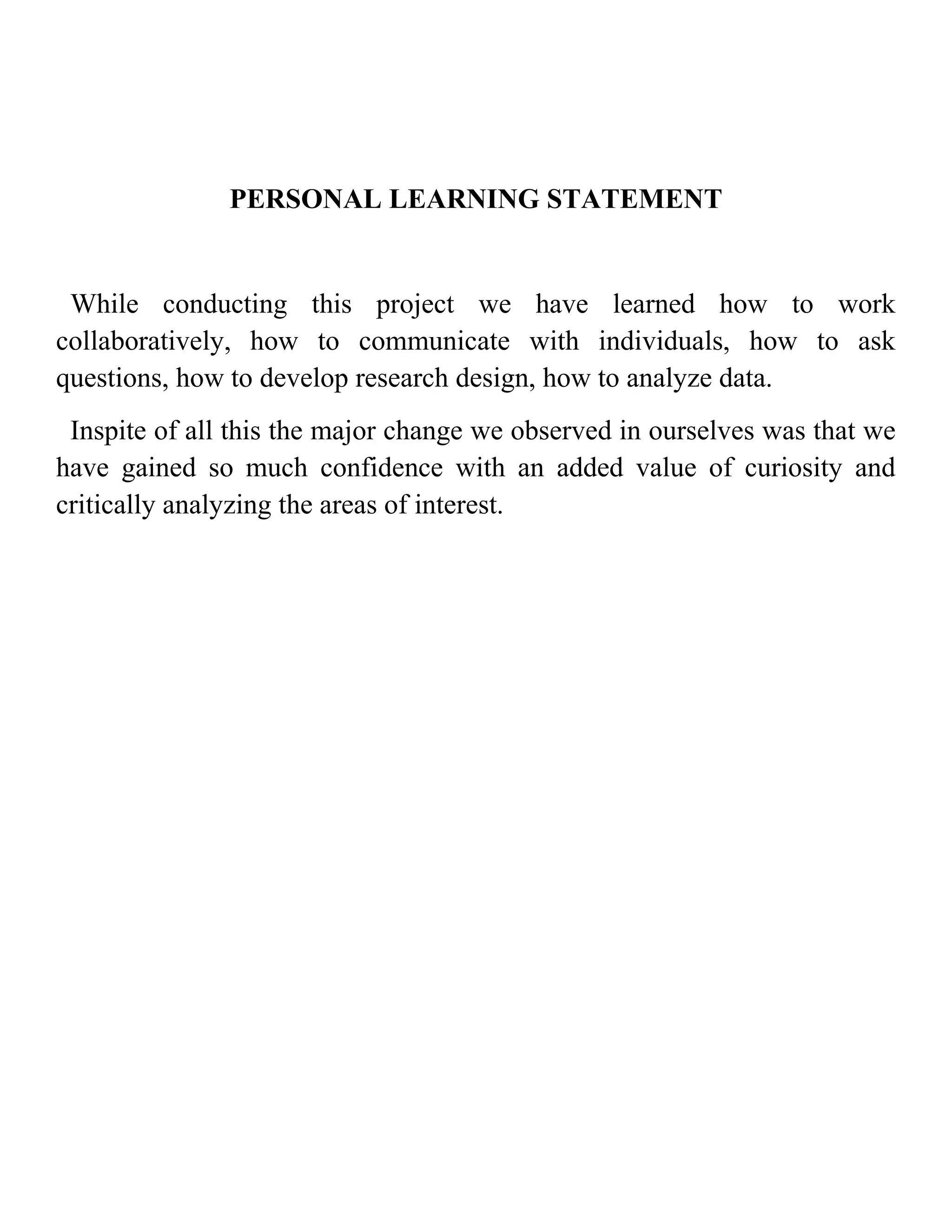 PERSONAL LEARNING STATEMENT


 While conducting this project we have learned how to work
collaboratively, how to communicate with individuals, how to ask
questions, how to develop research design, how to analyze data.
 Inspite of all this the major change we observed in ourselves was that we
have gained so much confidence with an added value of curiosity and
critically analyzing the areas of interest.
 