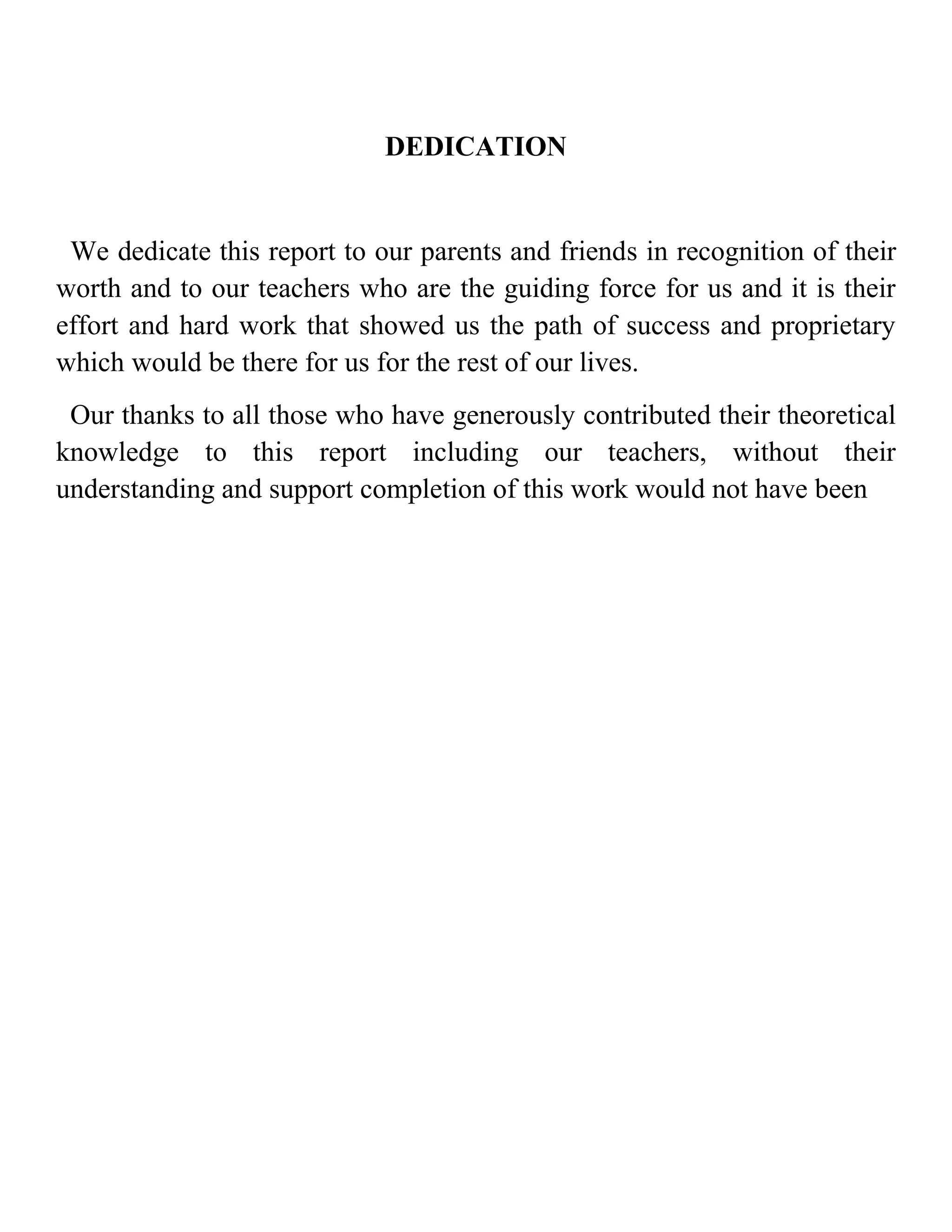 DEDICATION


 We dedicate this report to our parents and friends in recognition of their
worth and to our teachers who are the guiding force for us and it is their
effort and hard work that showed us the path of success and proprietary
which would be there for us for the rest of our lives.
 Our thanks to all those who have generously contributed their theoretical
knowledge to this report including our teachers, without their
understanding and support completion of this work would not have been
 
