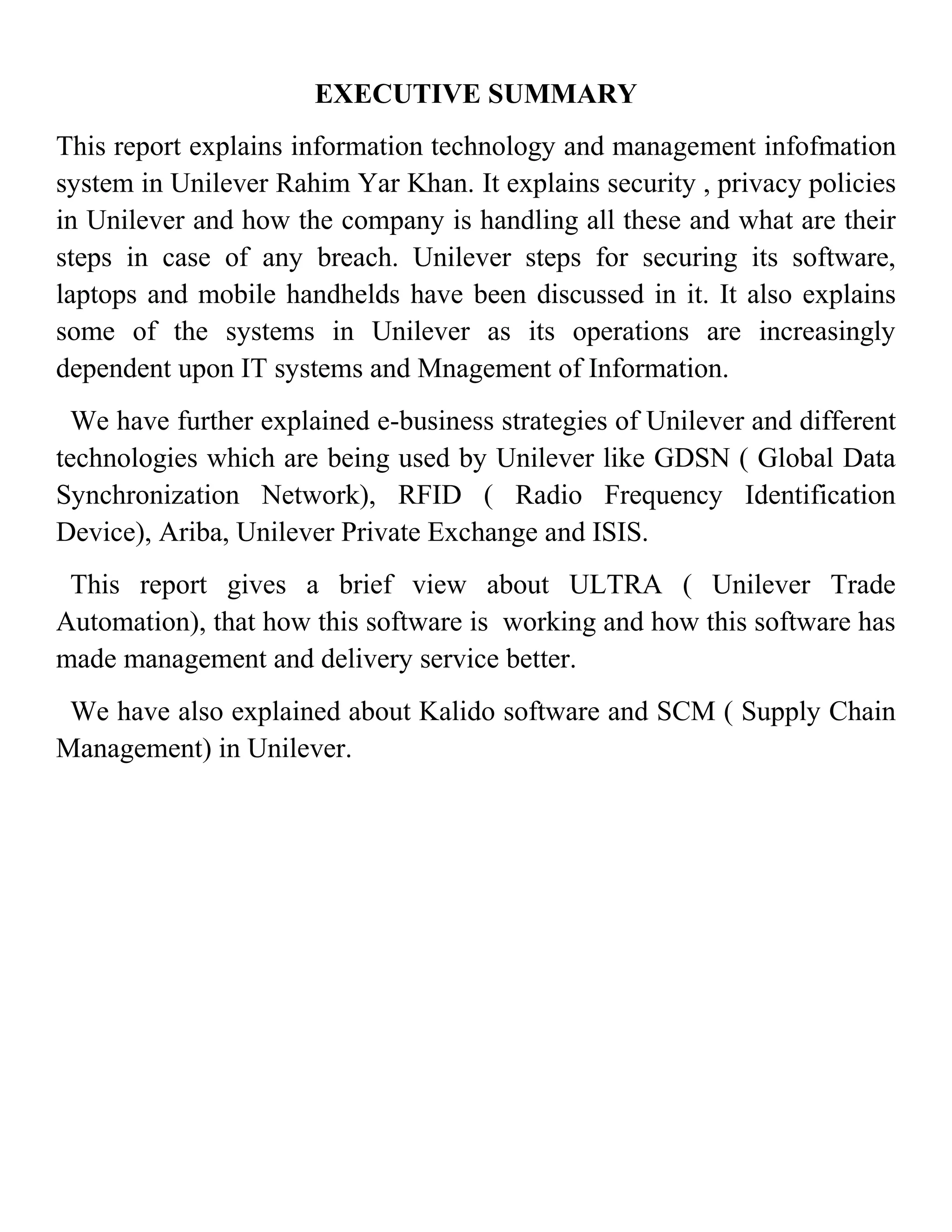 EXECUTIVE SUMMARY
This report explains information technology and management infofmation
system in Unilever Rahim Yar Khan. It explains security , privacy policies
in Unilever and how the company is handling all these and what are their
steps in case of any breach. Unilever steps for securing its software,
laptops and mobile handhelds have been discussed in it. It also explains
some of the systems in Unilever as its operations are increasingly
dependent upon IT systems and Mnagement of Information.
  We have further explained e-business strategies of Unilever and different
technologies which are being used by Unilever like GDSN ( Global Data
Synchronization Network), RFID ( Radio Frequency Identification
Device), Ariba, Unilever Private Exchange and ISIS.
 This report gives a brief view about ULTRA ( Unilever Trade
Automation), that how this software is working and how this software has
made management and delivery service better.
 We have also explained about Kalido software and SCM ( Supply Chain
Management) in Unilever.
 