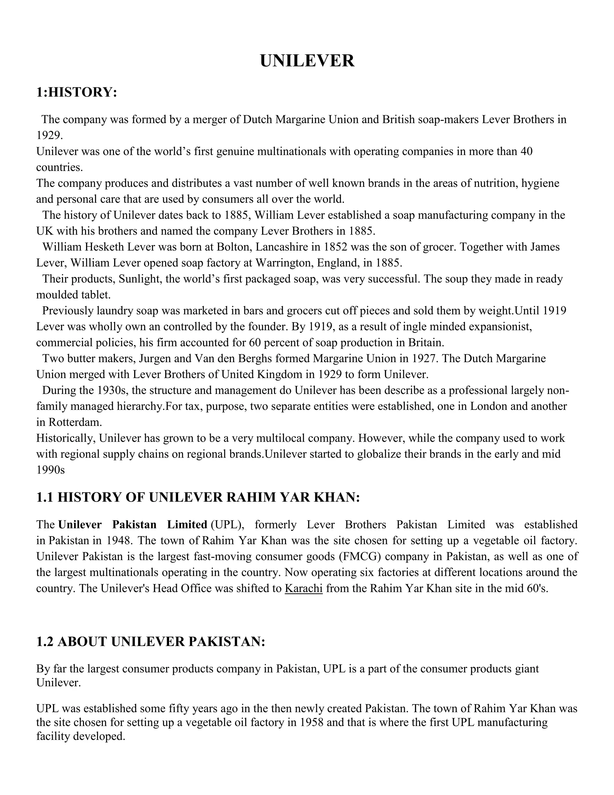 UNILEVER
1:HISTORY:
 The company was formed by a merger of Dutch Margarine Union and British soap-makers Lever Brothers in
1929.
Unilever was one of the world’s first genuine multinationals with operating companies in more than 40
countries.
The company produces and distributes a vast number of well known brands in the areas of nutrition, hygiene
and personal care that are used by consumers all over the world.
 The history of Unilever dates back to 1885, William Lever established a soap manufacturing company in the
UK with his brothers and named the company Lever Brothers in 1885.
 William Hesketh Lever was born at Bolton, Lancashire in 1852 was the son of grocer. Together with James
Lever, William Lever opened soap factory at Warrington, England, in 1885.
 Their products, Sunlight, the world’s first packaged soap, was very successful. The soup they made in ready
moulded tablet.
 Previously laundry soap was marketed in bars and grocers cut off pieces and sold them by weight.Until 1919
Lever was wholly own an controlled by the founder. By 1919, as a result of ingle minded expansionist,
commercial policies, his firm accounted for 60 percent of soap production in Britain.
 Two butter makers, Jurgen and Van den Berghs formed Margarine Union in 1927. The Dutch Margarine
Union merged with Lever Brothers of United Kingdom in 1929 to form Unilever.
 During the 1930s, the structure and management do Unilever has been describe as a professional largely non-
family managed hierarchy.For tax, purpose, two separate entities were established, one in London and another
in Rotterdam.
Historically, Unilever has grown to be a very multilocal company. However, while the company used to work
with regional supply chains on regional brands.Unilever started to globalize their brands in the early and mid
1990s

1.1 HISTORY OF UNILEVER RAHIM YAR KHAN:
The Unilever Pakistan Limited (UPL), formerly Lever Brothers Pakistan Limited was established
in Pakistan in 1948. The town of Rahim Yar Khan was the site chosen for setting up a vegetable oil factory.
Unilever Pakistan is the largest fast-moving consumer goods (FMCG) company in Pakistan, as well as one of
the largest multinationals operating in the country. Now operating six factories at different locations around the
country. The Unilever's Head Office was shifted to Karachi from the Rahim Yar Khan site in the mid 60's.



1.2 ABOUT UNILEVER PAKISTAN:
By far the largest consumer products company in Pakistan, UPL is a part of the consumer products giant
Unilever.

UPL was established some fifty years ago in the then newly created Pakistan. The town of Rahim Yar Khan was
the site chosen for setting up a vegetable oil factory in 1958 and that is where the first UPL manufacturing
facility developed.
 