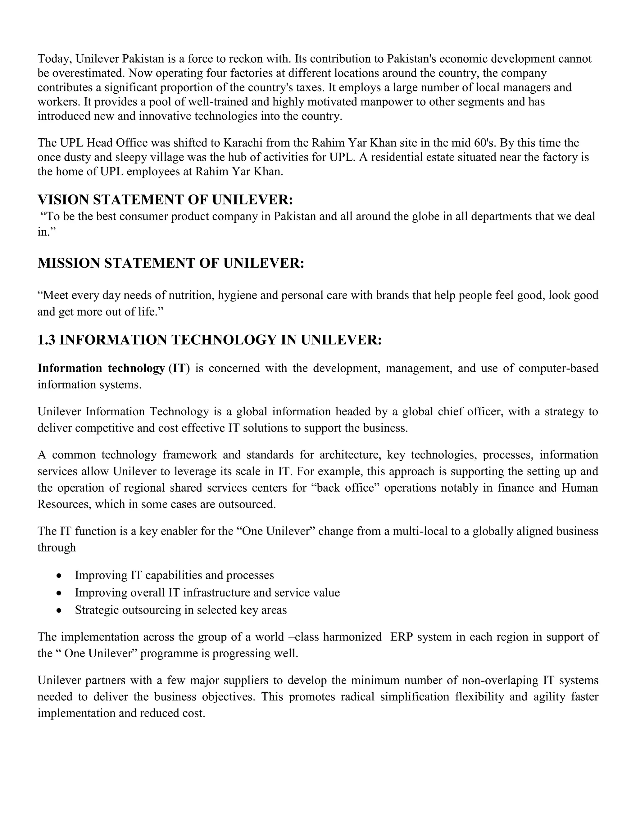 Today, Unilever Pakistan is a force to reckon with. Its contribution to Pakistan's economic development cannot
be overestimated. Now operating four factories at different locations around the country, the company
contributes a significant proportion of the country's taxes. It employs a large number of local managers and
workers. It provides a pool of well-trained and highly motivated manpower to other segments and has
introduced new and innovative technologies into the country.

The UPL Head Office was shifted to Karachi from the Rahim Yar Khan site in the mid 60's. By this time the
once dusty and sleepy village was the hub of activities for UPL. A residential estate situated near the factory is
the home of UPL employees at Rahim Yar Khan.

VISION STATEMENT OF UNILEVER:
 ―To be the best consumer product company in Pakistan and all around the globe in all departments that we deal
in.‖

MISSION STATEMENT OF UNILEVER:

―Meet every day needs of nutrition, hygiene and personal care with brands that help people feel good, look good
and get more out of life.‖

1.3 INFORMATION TECHNOLOGY IN UNILEVER:
Information technology (IT) is concerned with the development, management, and use of computer-based
information systems.

Unilever Information Technology is a global information headed by a global chief officer, with a strategy to
deliver competitive and cost effective IT solutions to support the business.

A common technology framework and standards for architecture, key technologies, processes, information
services allow Unilever to leverage its scale in IT. For example, this approach is supporting the setting up and
the operation of regional shared services centers for ―back office‖ operations notably in finance and Human
Resources, which in some cases are outsourced.

The IT function is a key enabler for the ―One Unilever‖ change from a multi-local to a globally aligned business
through

       Improving IT capabilities and processes
       Improving overall IT infrastructure and service value
       Strategic outsourcing in selected key areas

The implementation across the group of a world –class harmonized ERP system in each region in support of
the ― One Unilever‖ programme is progressing well.

Unilever partners with a few major suppliers to develop the minimum number of non-overlaping IT systems
needed to deliver the business objectives. This promotes radical simplification flexibility and agility faster
implementation and reduced cost.
 