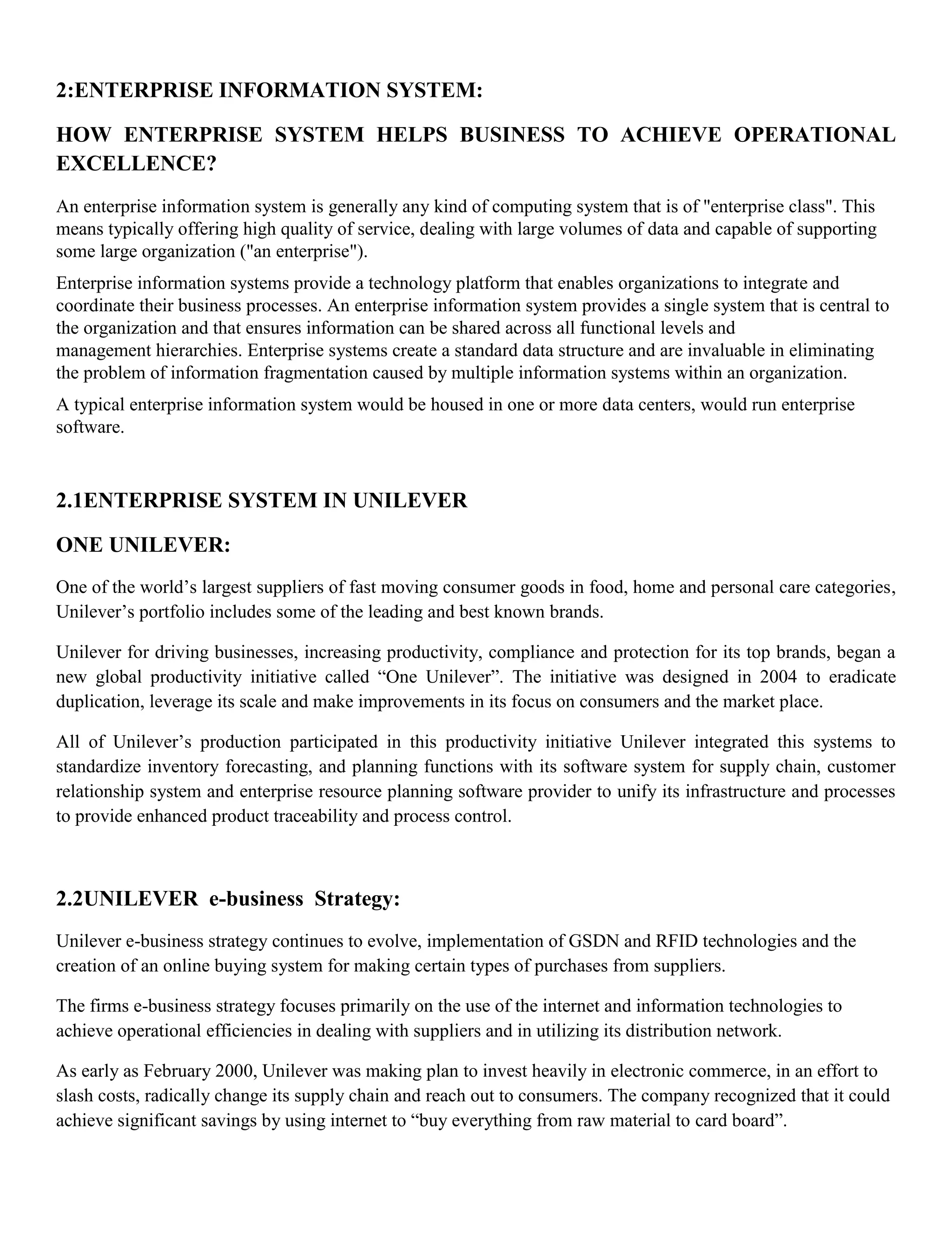 2:ENTERPRISE INFORMATION SYSTEM:

HOW ENTERPRISE SYSTEM HELPS BUSINESS TO ACHIEVE OPERATIONAL
EXCELLENCE?
An enterprise information system is generally any kind of computing system that is of "enterprise class". This
means typically offering high quality of service, dealing with large volumes of data and capable of supporting
some large organization ("an enterprise").
Enterprise information systems provide a technology platform that enables organizations to integrate and
coordinate their business processes. An enterprise information system provides a single system that is central to
the organization and that ensures information can be shared across all functional levels and
management hierarchies. Enterprise systems create a standard data structure and are invaluable in eliminating
the problem of information fragmentation caused by multiple information systems within an organization.
A typical enterprise information system would be housed in one or more data centers, would run enterprise
software.


2.1ENTERPRISE SYSTEM IN UNILEVER

ONE UNILEVER:
One of the world’s largest suppliers of fast moving consumer goods in food, home and personal care categories,
Unilever’s portfolio includes some of the leading and best known brands.

Unilever for driving businesses, increasing productivity, compliance and protection for its top brands, began a
new global productivity initiative called ―One Unilever‖. The initiative was designed in 2004 to eradicate
duplication, leverage its scale and make improvements in its focus on consumers and the market place.

All of Unilever’s production participated in this productivity initiative Unilever integrated this systems to
standardize inventory forecasting, and planning functions with its software system for supply chain, customer
relationship system and enterprise resource planning software provider to unify its infrastructure and processes
to provide enhanced product traceability and process control.



2.2UNILEVER e-business Strategy:
Unilever e-business strategy continues to evolve, implementation of GSDN and RFID technologies and the
creation of an online buying system for making certain types of purchases from suppliers.

The firms e-business strategy focuses primarily on the use of the internet and information technologies to
achieve operational efficiencies in dealing with suppliers and in utilizing its distribution network.

As early as February 2000, Unilever was making plan to invest heavily in electronic commerce, in an effort to
slash costs, radically change its supply chain and reach out to consumers. The company recognized that it could
achieve significant savings by using internet to ―buy everything from raw material to card board‖.
 