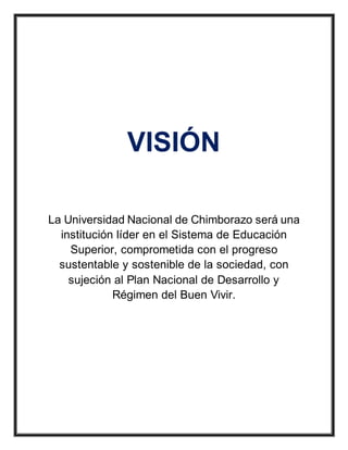 VISIÓN
La Universidad Nacional de Chimborazo será una
institución líder en el Sistema de Educación
Superior, comprometida con el progreso
sustentable y sostenible de la sociedad, con
sujeción al Plan Nacional de Desarrollo y
Régimen del Buen Vivir.
