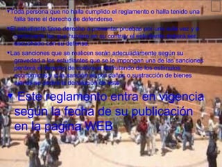 ▼Toda persona que no halla cumplido el reglamento o halla tenido una    ᩯ
  falla tiene el derecho de defenderse.
▼El estudiante tiene derecho a presentar pruebas por una sola vez y a
  controvertir las que hubiere en su contray el estudiante deberá ser
  escuchado con su defensa.
▼Las sanciones que se realicen serán adecuadamente según su
  gravedad a los estudiantes que se le impongan una de las sanciones
  perderá el derecho de continuar disfrutando de los estímulos
  económicos y si la sanción es por daños o sustracción de bienes
  ajenos se pedirá la devolución de este.

▼ Este reglamento entra en vigencia
 según la fecha de su publicación
 en la pagina WEB
 