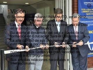 
   Visión :
El Sistema Universitario UNIMINUTO, en el 2012,
  será reconocido en Colombia por:
 Las vivencias espirituales y la presencia de Dios
  en el ámbito universitario.
 Su aporte al desarrollo del país a través de la
  formación en Educación para el Desarrollo.
 La alta calidad de sus programas académicos
  estructurados por ciclos y competencias.
 Su impacto en la cobertura originado en el
  número de sus Sedes y la gran facilidad de
  acceso a sus programas.
 Sus amplias relaciones nacionales e
  internacionales.
 