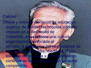 

Calidad :
Ofrece y entrega  servicios de educación
 superior de calidad reconocida, con alto
 impacto en el desarrollo de
 Colombia, a fortalecer una cultura
 organizacional enfocada al
 servicio, a satisfacer las necesidades de
 sus grupos de interés; mediante el uso
 eficiente de recursos y el mejoramiento
 continuo de sus procesos, con personal
 competente.
 