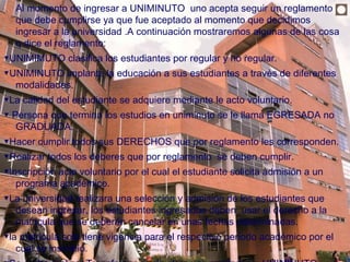    Al momento de ingresar a UNIMINUTO uno acepta seguir un reglamento
    que debe cumplirse ya que fue aceptado al momento que decidimos
                                                                                ◘
    ingresar a la universidad .A continuación mostraremos algunas de las cosa
    q dice el reglamento:
▼UNIMIMUTO clasifica los estudiantes por regular y no regular.
▼UNIMINUTO implanta la educación a sus estudiantes a través de diferentes
  modalidades.
▼La calidad del estudiante se adquiere mediante le acto voluntario.
▼ Persona que termina los estudios en uniminuto se le llama EGRESADA no
   GRADUADA.
▼Hacer cumplir todos sus DERECHOS que por reglamento les corresponden.
▼Realizar todos los deberes que por reglamento se deben cumplir.
▼Inscripción acto voluntario por el cual el estudiante solicita admisión a un
   programa académico.
▼La universidad realizara una selección y admisión de los estudiantes que
  desean ingresar, los estudiantes ingresados deben usar el derecho a la
  matricula que se deberán cancelar en unas fechas determinadas.
▼la matricula solo tiene vigencia para el respectivo periodo académico por el
   cual se inscribió.
 
