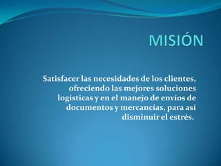 Satisfacer las necesidades de los clientes,
ofreciendo las mejores soluciones
logísticas y en el manejo de envíos de
documentos y mercancías, para así
disminuir el estrés.
 