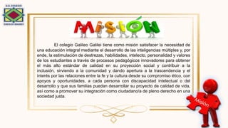 El colegio Galileo Galilei tiene como misión satisfacer la necesidad de
una educación integral mediante el desarrollo de las inteligencias múltiples y, por
ende, la estimulación de destrezas, habilidades, intelecto, personalidad y valores
de los estudiantes a través de procesos pedagógicos innovadores para obtener
el más alto estándar de calidad en su proyección social y contribuir a la
inclusión, sirviendo a la comunidad y dando apertura a la trascendencia y el
interés por las relaciones entre la fe y la cultura desde su compromiso ético, con
apoyos y oportunidades, a cada persona con discapacidad intelectual o del
desarrollo y que sus familias puedan desarrollar su proyecto de calidad de vida,
así como a promover su integración como ciudadano/a de pleno derecho en una
sociedad justa.
 