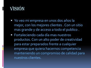visión

 Yo veo mi empresa en unos dos años la
  mejor, con los mejores clientes . Con un sitio
  mas grande y de acceso a todo el publico .
 Fortaleciendo cada día mas nuestros
  productos. Con un alto poder de creatividad
  para estar preparados frente a cualquier
  empresa que quiera hacernos competencia
  manteniendo un compromiso de calidad para
  nuestros clientes.
 