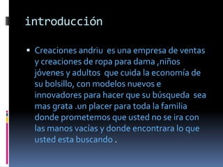 introducción

 Creaciones andriu es una empresa de ventas
  y creaciones de ropa para dama ,niños
  jóvenes y adultos que cuida la economía de
  su bolsillo, con modelos nuevos e
  innovadores para hacer que su búsqueda sea
  mas grata .un placer para toda la familia
  donde prometemos que usted no se ira con
  las manos vacías y donde encontrara lo que
  usted esta buscando .
 