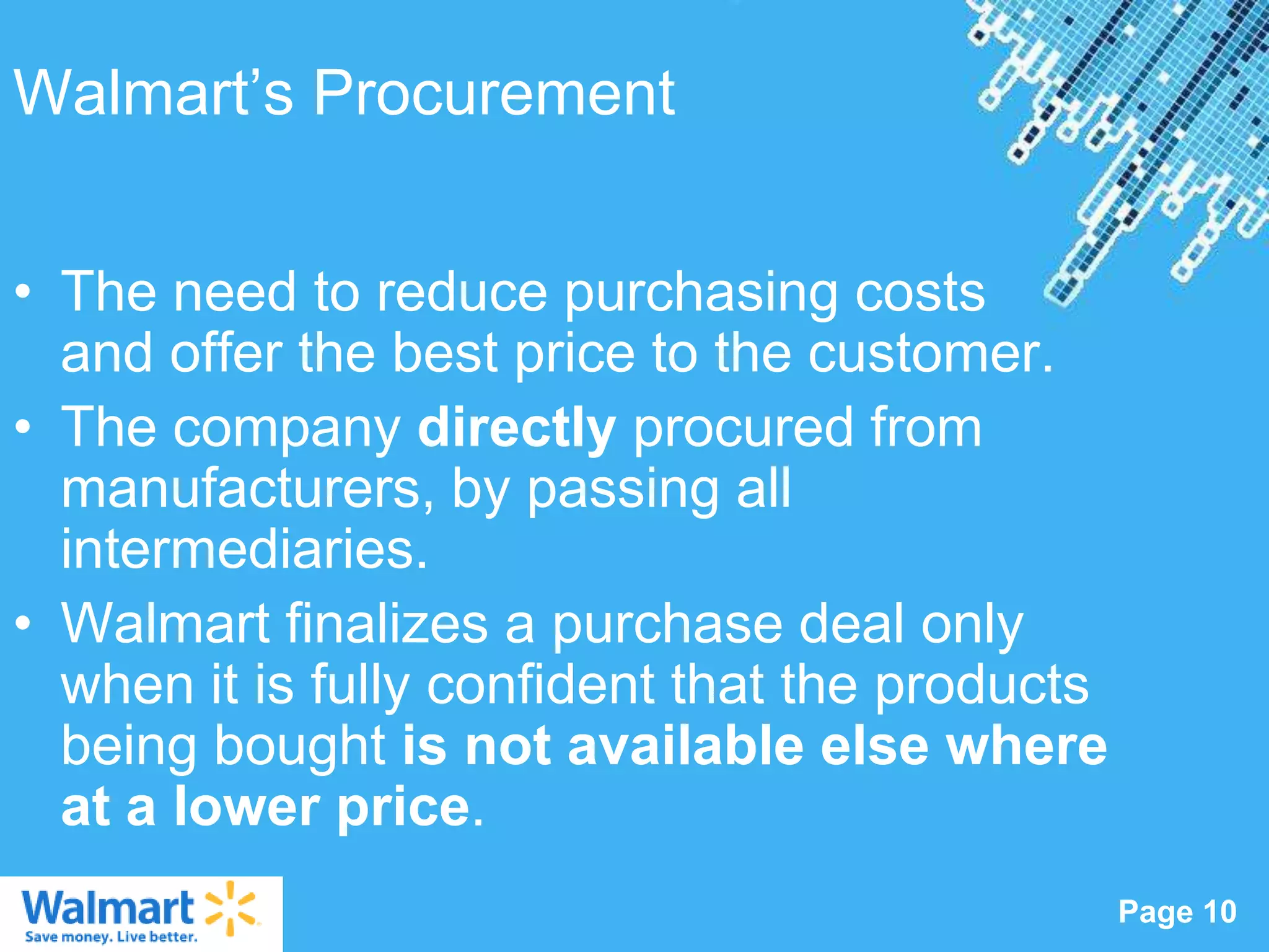 Walmart‟s Procurement


• The need to reduce purchasing costs
  and offer the best price to the customer.
• The company directly procured from
  manufacturers, by passing all
  intermediaries.
• Walmart finalizes a purchase deal only
  when it is fully confident that the products
  being bought is not available else where
  at a lower price.
                   Powerpoint Templates
                                                 Page 10
 