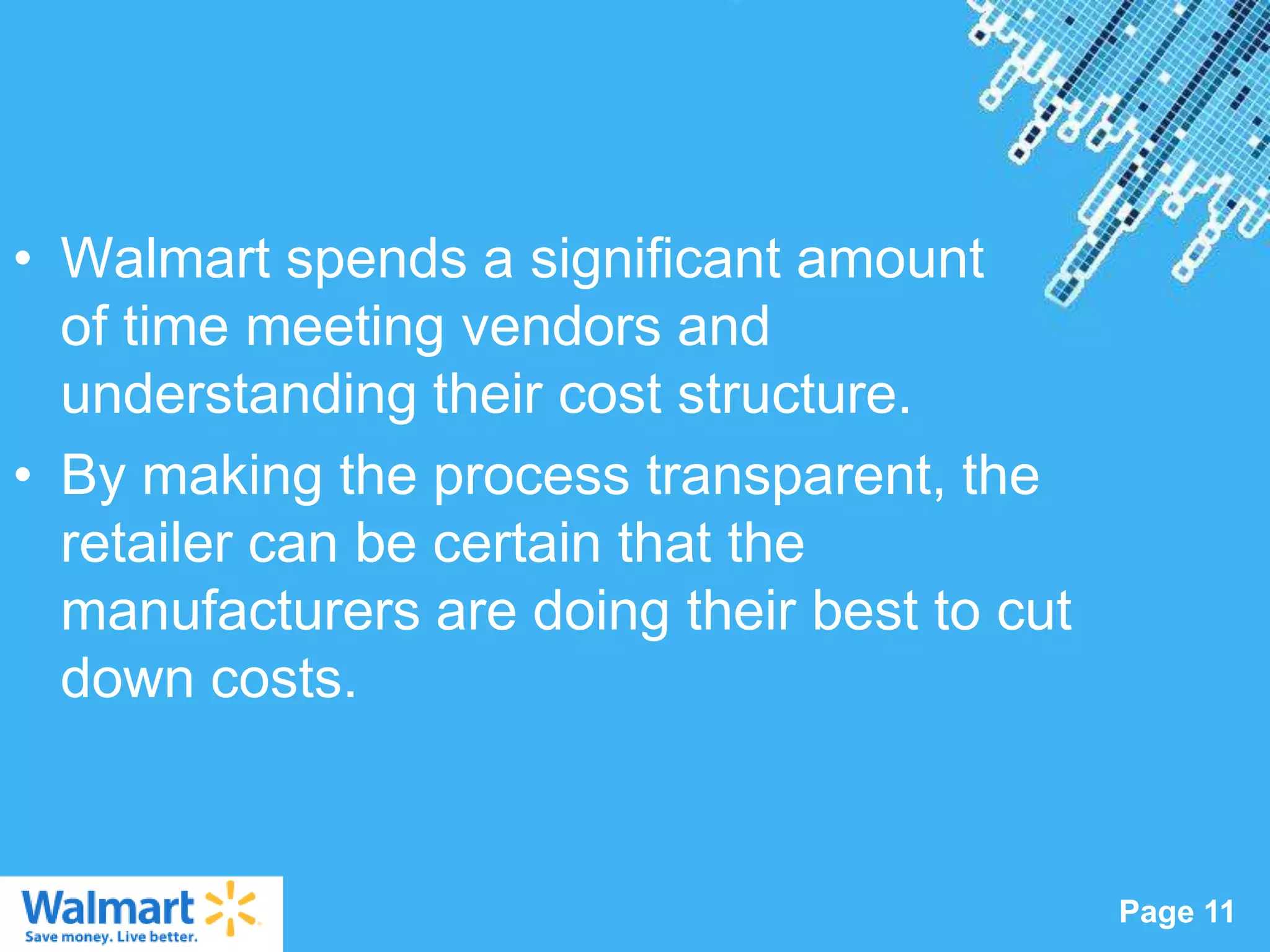 • Walmart spends a significant amount
  of time meeting vendors and
  understanding their cost structure.
• By making the process transparent, the
  retailer can be certain that the
  manufacturers are doing their best to cut
  down costs.


                  Powerpoint Templates
                                              Page 11
 
