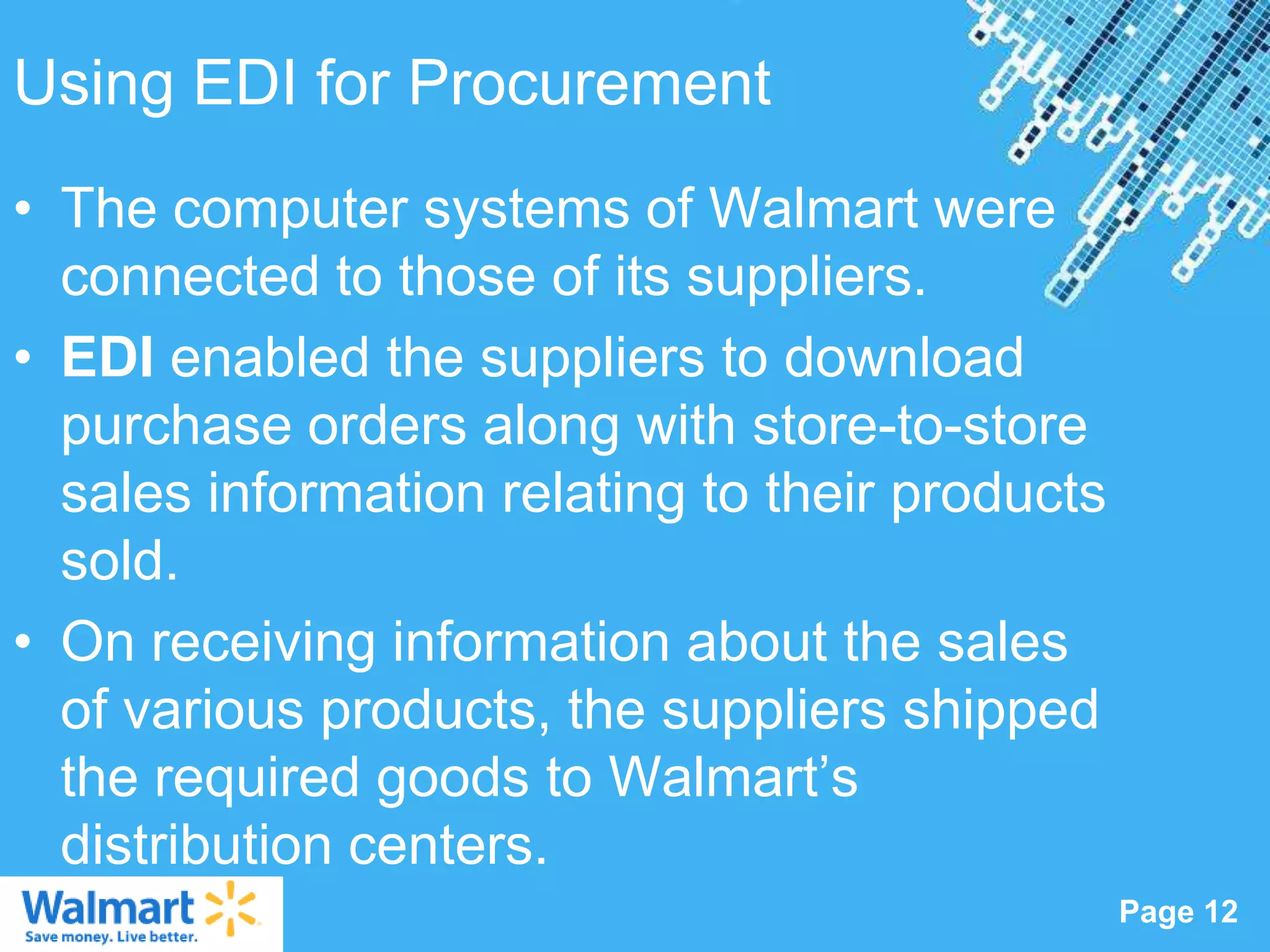 Using EDI for Procurement
• The computer systems of Walmart were
  connected to those of its suppliers.
• EDI enabled the suppliers to download
  purchase orders along with store-to-store
  sales information relating to their products
  sold.
• On receiving information about the sales
  of various products, the suppliers shipped
  the required goods to Walmart‟s
  distribution centers.
                   Powerpoint Templates
                                                 Page 12
 