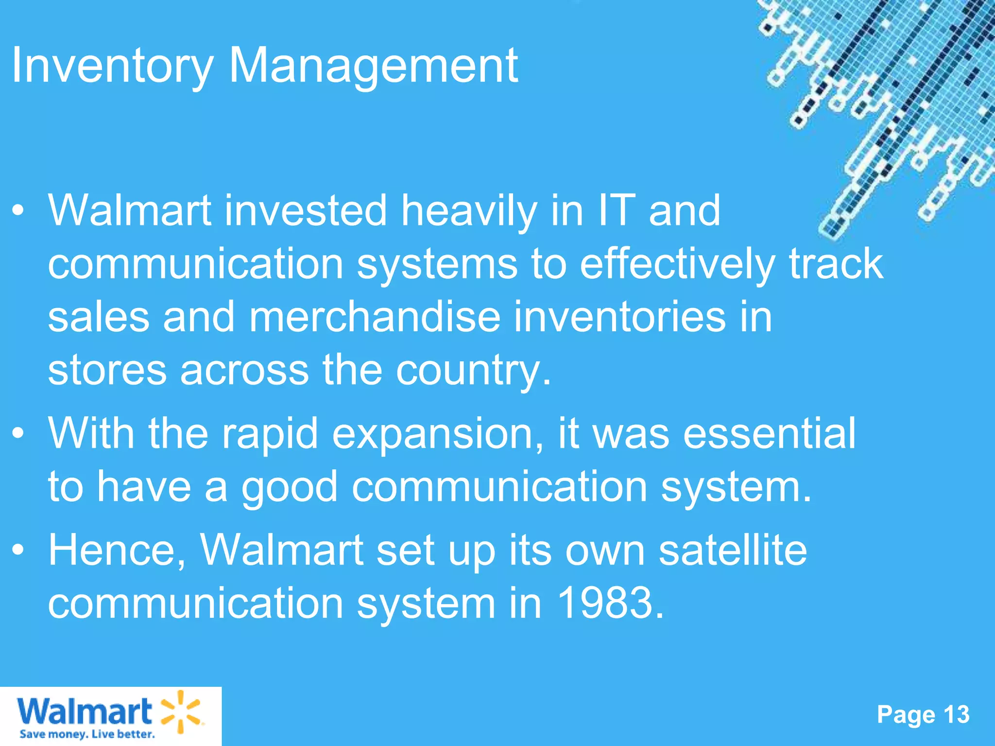 Inventory Management

• Walmart invested heavily in IT and
  communication systems to effectively track
  sales and merchandise inventories in
  stores across the country.
• With the rapid expansion, it was essential
  to have a good communication system.
• Hence, Walmart set up its own satellite
  communication system in 1983.

                  Powerpoint Templates
                                           Page 13
 