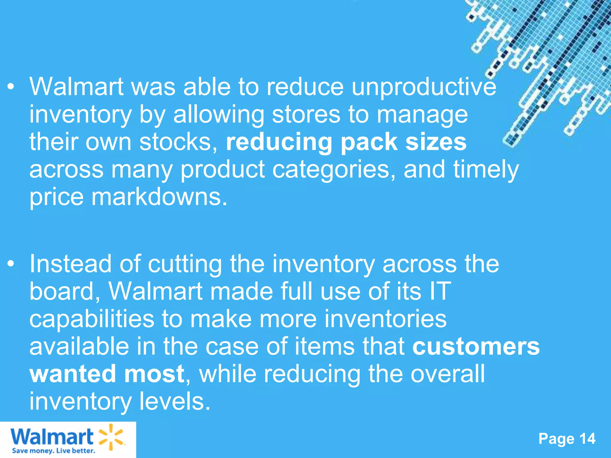 • Walmart was able to reduce unproductive
  inventory by allowing stores to manage
  their own stocks, reducing pack sizes
  across many product categories, and timely
  price markdowns.

• Instead of cutting the inventory across the
  board, Walmart made full use of its IT
  capabilities to make more inventories
  available in the case of items that customers
  wanted most, while reducing the overall
  inventory levels.
                   Powerpoint Templates
                                               Page 14
 