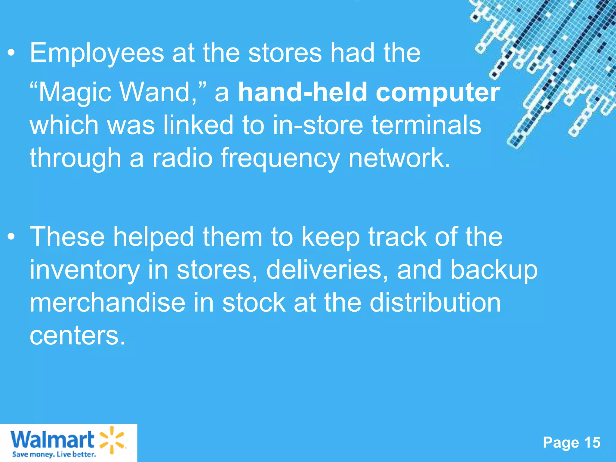 • Employees at the stores had the
  “Magic Wand,” a hand-held computer
  which was linked to in-store terminals
  through a radio frequency network.

• These helped them to keep track of the
  inventory in stores, deliveries, and backup
  merchandise in stock at the distribution
  centers.


                   Powerpoint Templates
                                                Page 15
 