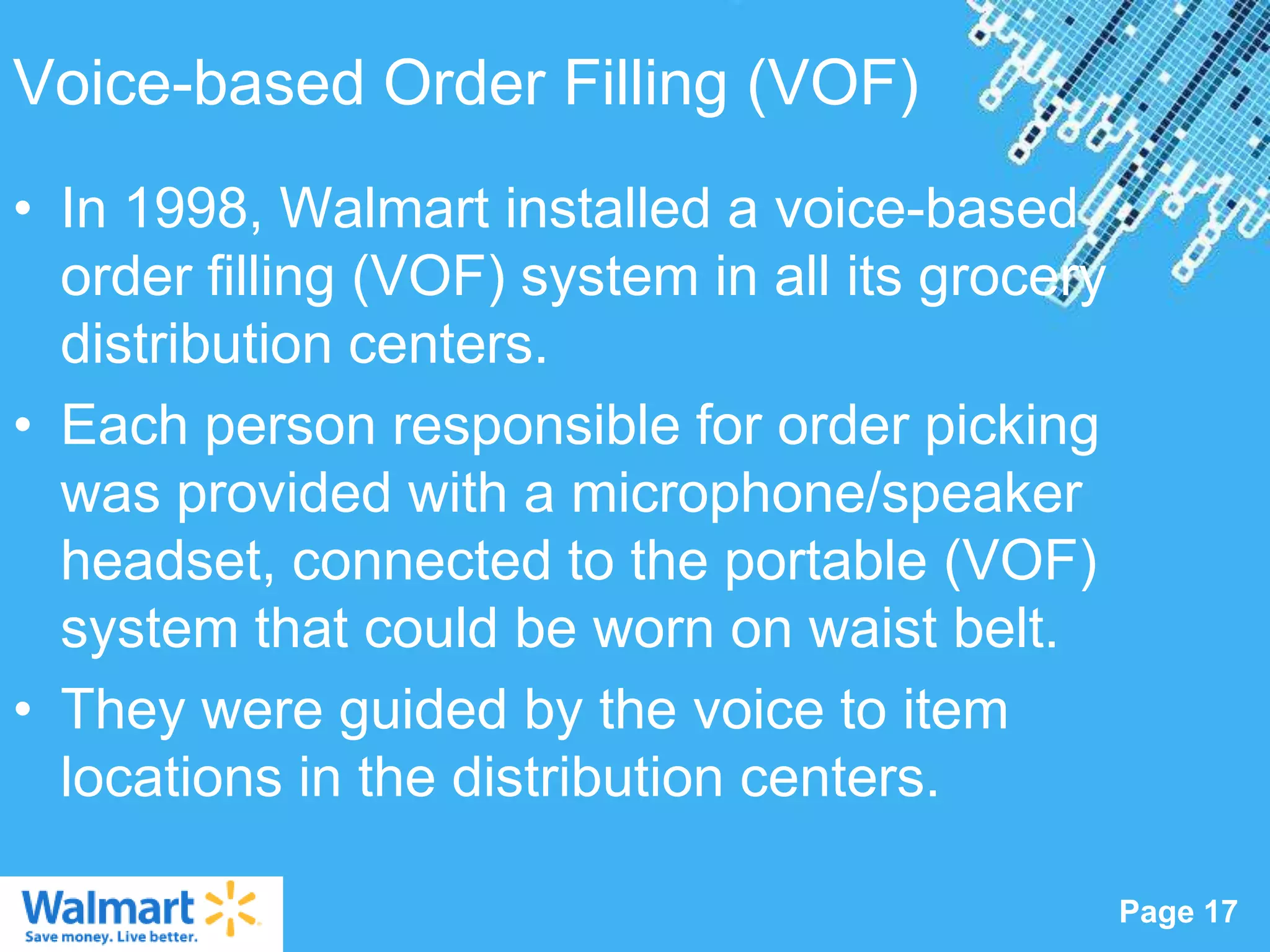 Voice-based Order Filling (VOF)
• In 1998, Walmart installed a voice-based
  order filling (VOF) system in all its grocery
  distribution centers.
• Each person responsible for order picking
  was provided with a microphone/speaker
  headset, connected to the portable (VOF)
  system that could be worn on waist belt.
• They were guided by the voice to item
  locations in the distribution centers.
                   Powerpoint Templates
                                                  Page 17
 