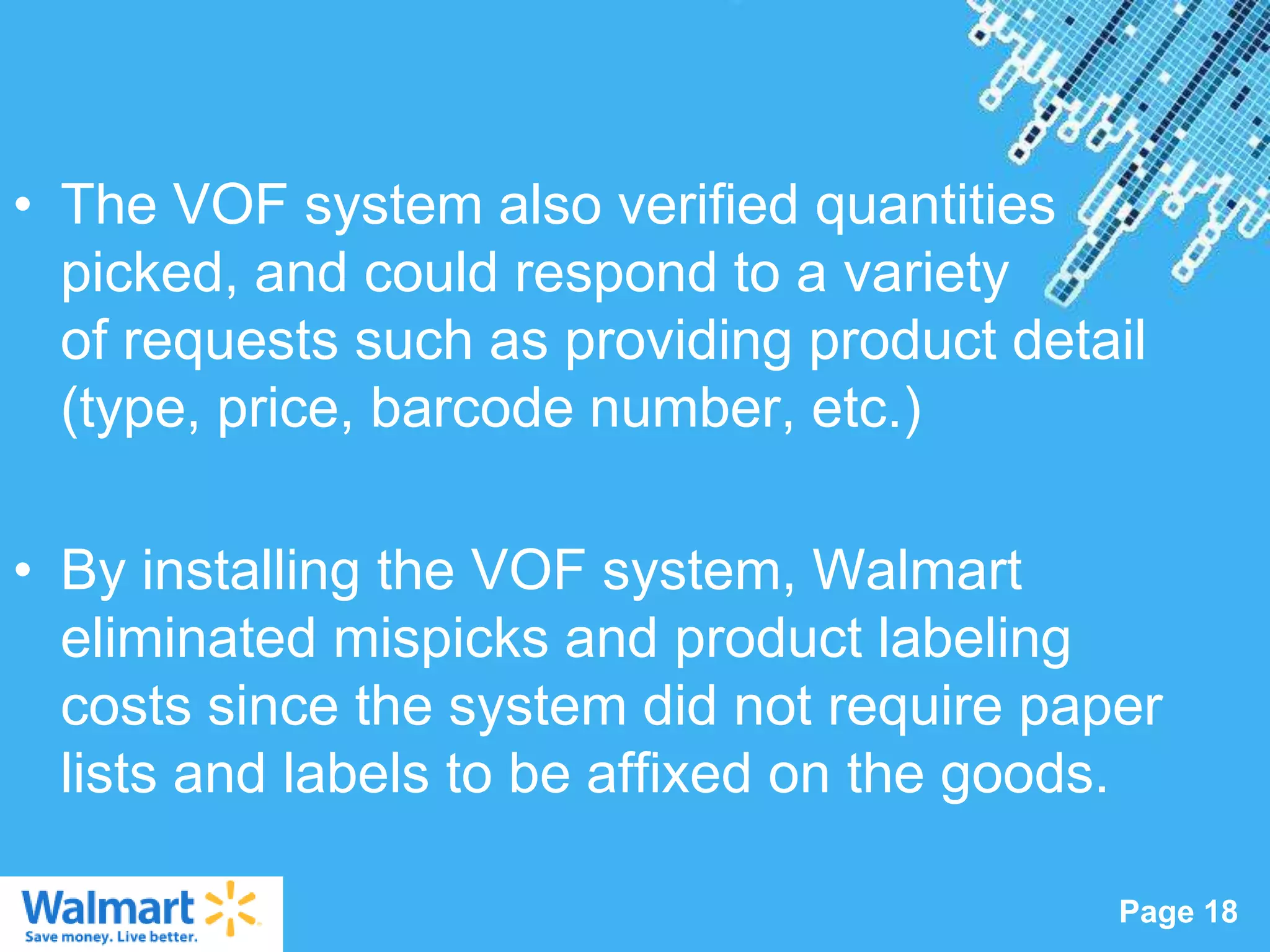 • The VOF system also verified quantities
  picked, and could respond to a variety
  of requests such as providing product detail
  (type, price, barcode number, etc.)

• By installing the VOF system, Walmart
  eliminated mispicks and product labeling
  costs since the system did not require paper
  lists and labels to be affixed on the goods.
                  Powerpoint Templates
                                            Page 18
 