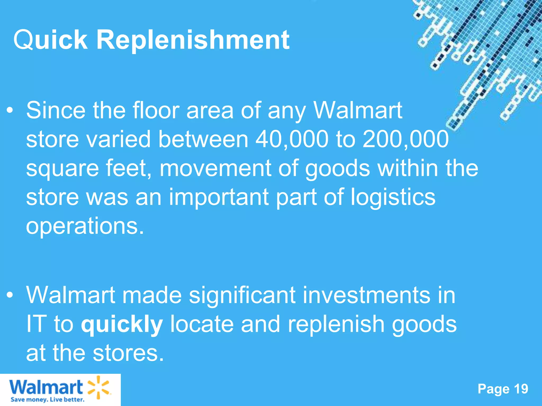 Quick Replenishment

• Since the floor area of any Walmart
  store varied between 40,000 to 200,000
  square feet, movement of goods within the
  store was an important part of logistics
  operations.

• Walmart made significant investments in
  IT to quickly locate and replenish goods
  at the stores.
                  Powerpoint Templates
                                             Page 19
 