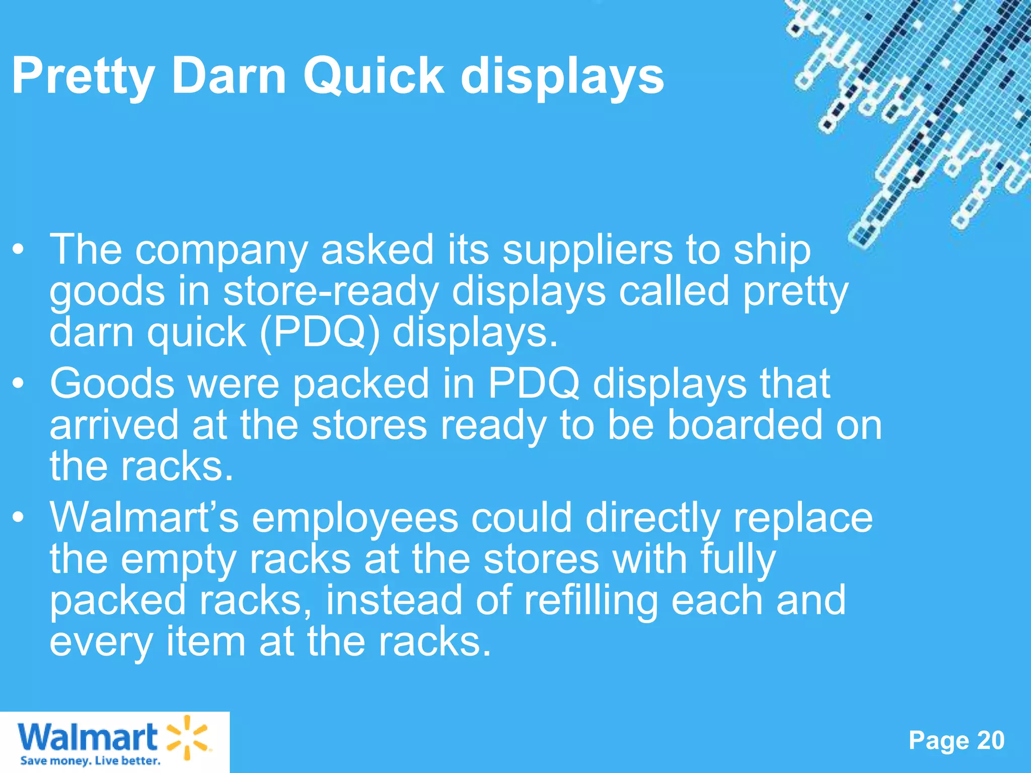 Pretty Darn Quick displays


• The company asked its suppliers to ship
  goods in store-ready displays called pretty
  darn quick (PDQ) displays.
• Goods were packed in PDQ displays that
  arrived at the stores ready to be boarded on
  the racks.
• Walmart‟s employees could directly replace
  the empty racks at the stores with fully
  packed racks, instead of refilling each and
  every item at the racks.
                   Powerpoint Templates
                                                 Page 20
 