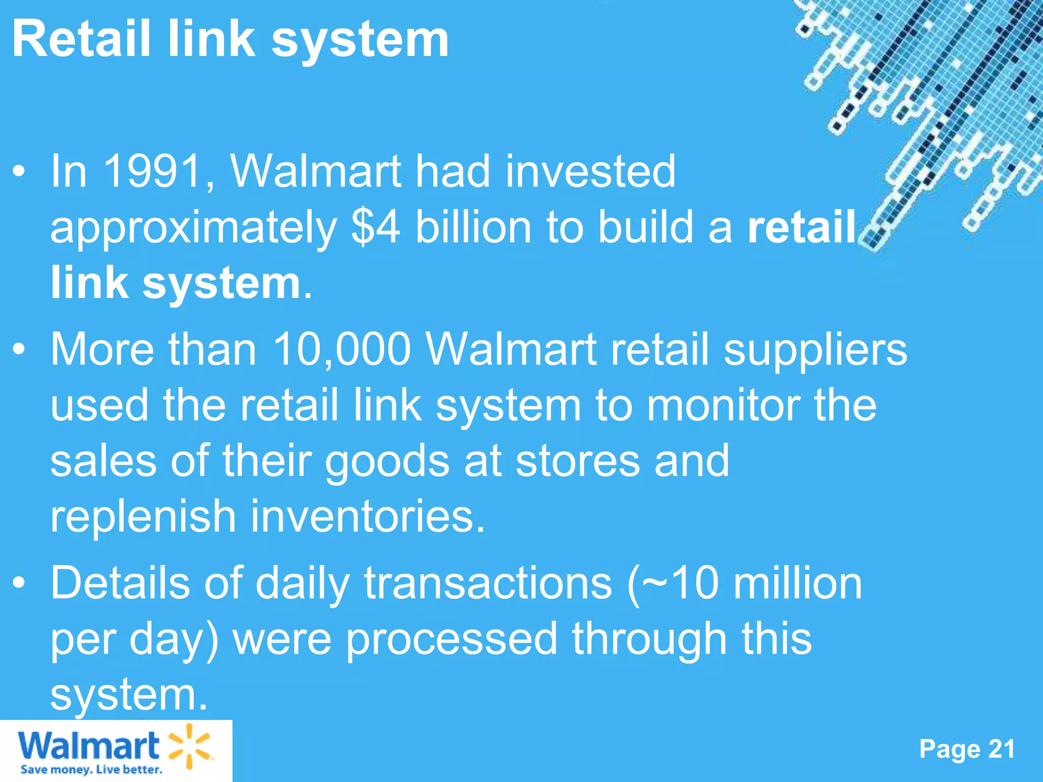 Retail link system

• In 1991, Walmart had invested
  approximately $4 billion to build a retail
  link system.
• More than 10,000 Walmart retail suppliers
  used the retail link system to monitor the
  sales of their goods at stores and
  replenish inventories.
• Details of daily transactions (~10 million
  per day) were processed through this
  system.
                  Powerpoint Templates
                                               Page 21
 
