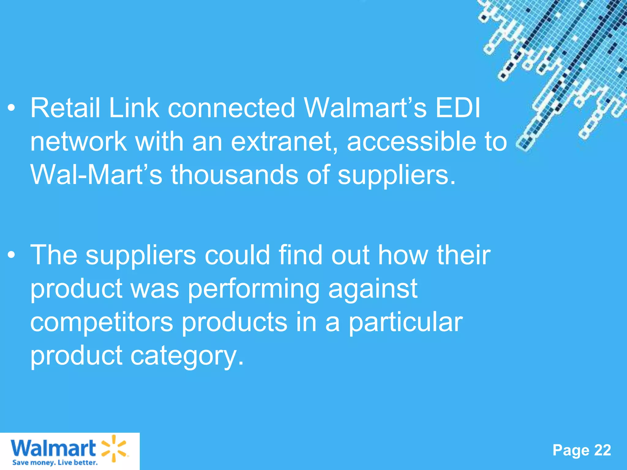 • Retail Link connected Walmart‟s EDI
  network with an extranet, accessible to
  Wal-Mart‟s thousands of suppliers.

• The suppliers could find out how their
  product was performing against
  competitors products in a particular
  product category.

                  Powerpoint Templates
                                            Page 22
 
