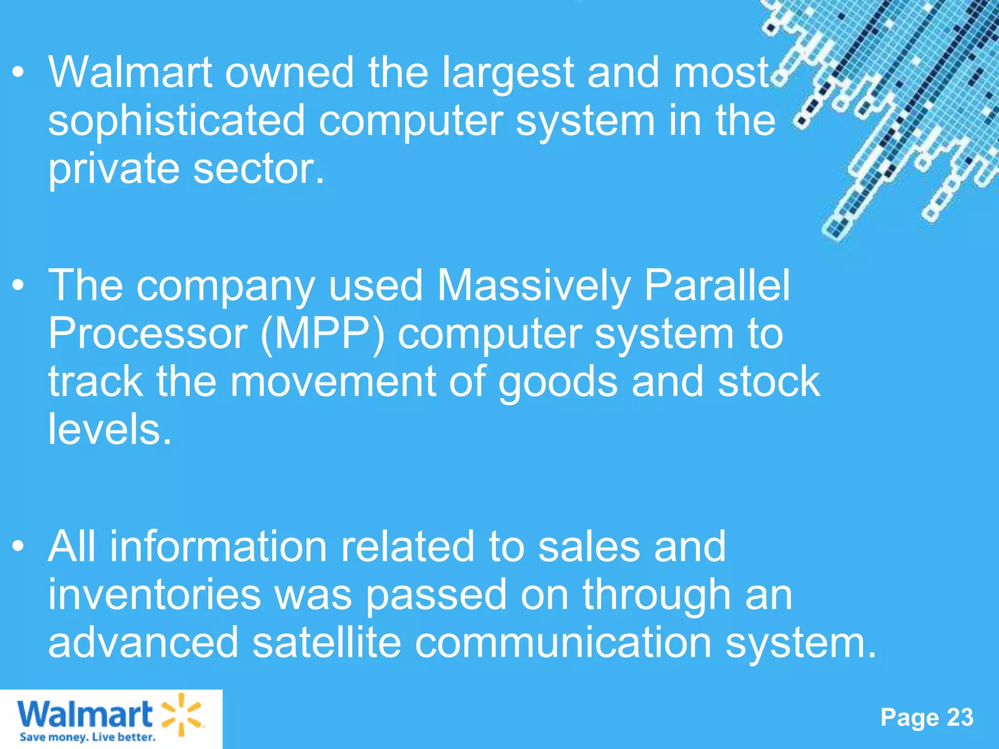 • Walmart owned the largest and most
  sophisticated computer system in the
  private sector.

• The company used Massively Parallel
  Processor (MPP) computer system to
  track the movement of goods and stock
  levels.

• All information related to sales and
  inventories was passed on through an
  advanced satellite communication system.
                  Powerpoint Templates
                                             Page 23
 