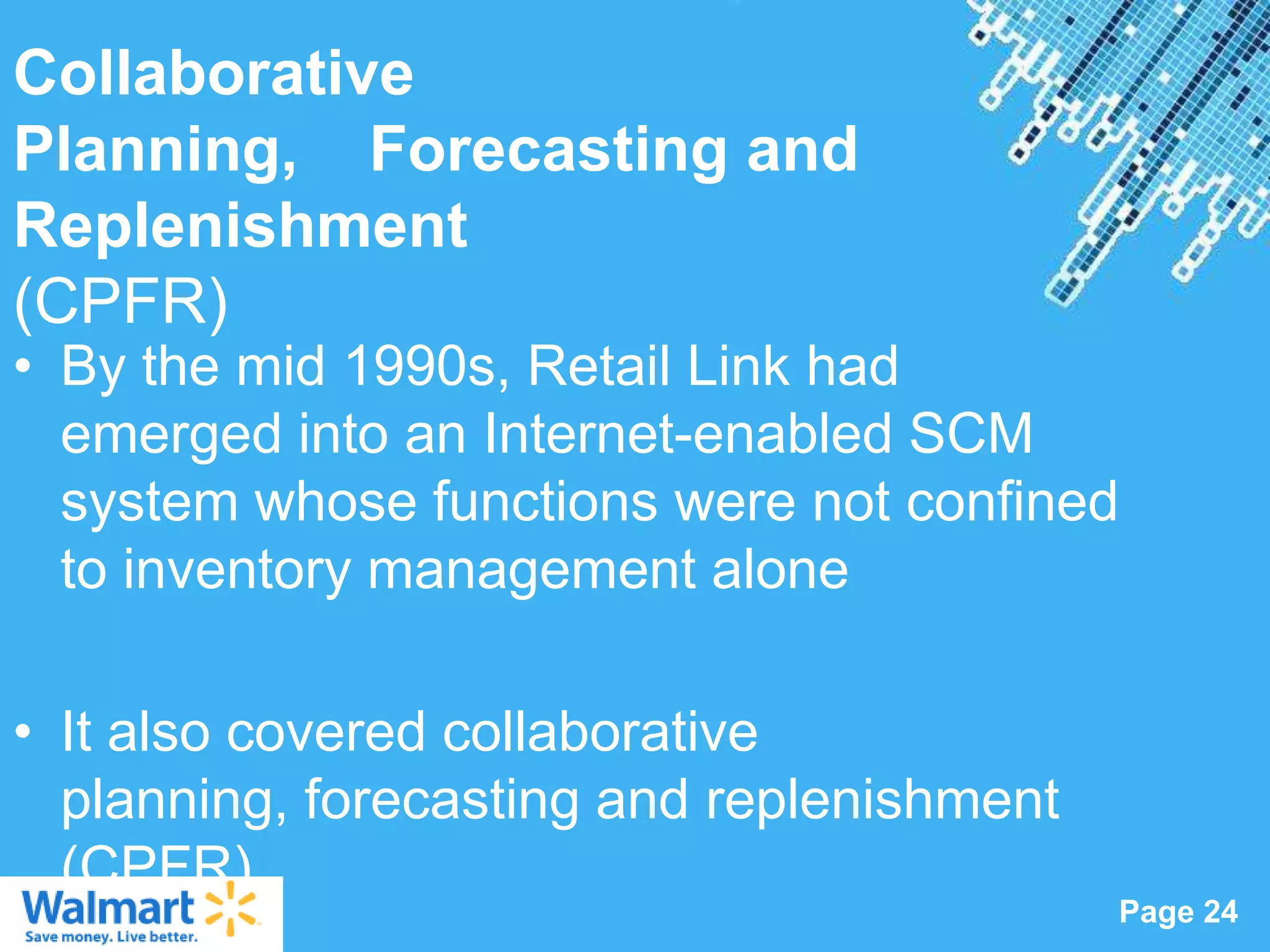 Collaborative
Planning, Forecasting and
Replenishment
(CPFR)
• By the mid 1990s, Retail Link had
  emerged into an Internet-enabled SCM
  system whose functions were not confined
  to inventory management alone

• It also covered collaborative
  planning, forecasting and replenishment
  (CPFR).          Powerpoint Templates
                                            Page 24
 