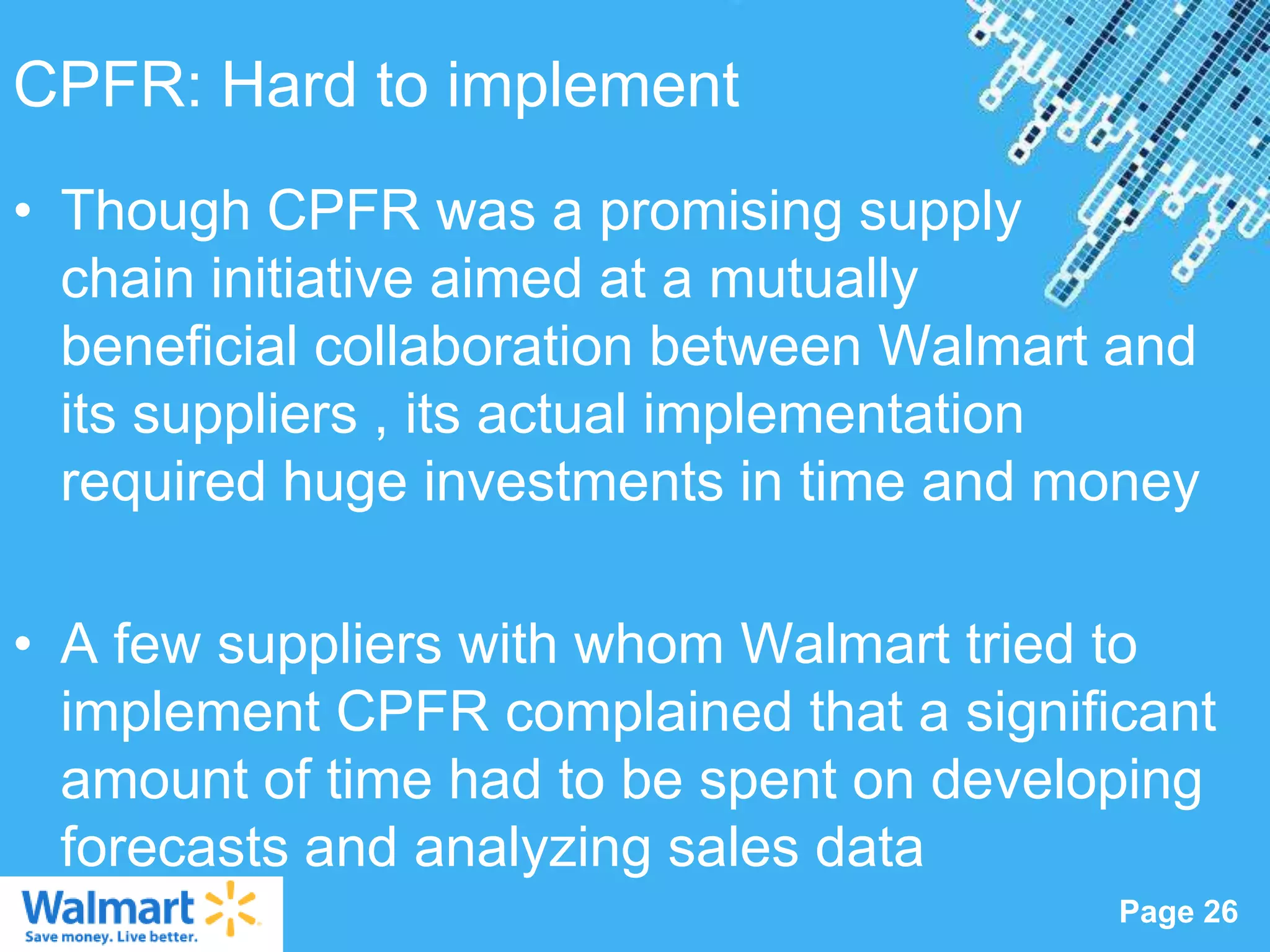 CPFR: Hard to implement
• Though CPFR was a promising supply
  chain initiative aimed at a mutually
  beneficial collaboration between Walmart and
  its suppliers , its actual implementation
  required huge investments in time and money

• A few suppliers with whom Walmart tried to
  implement CPFR complained that a significant
  amount of time had to be spent on developing
  forecasts and analyzing sales data
                  Powerpoint Templates
                                          Page 26
 