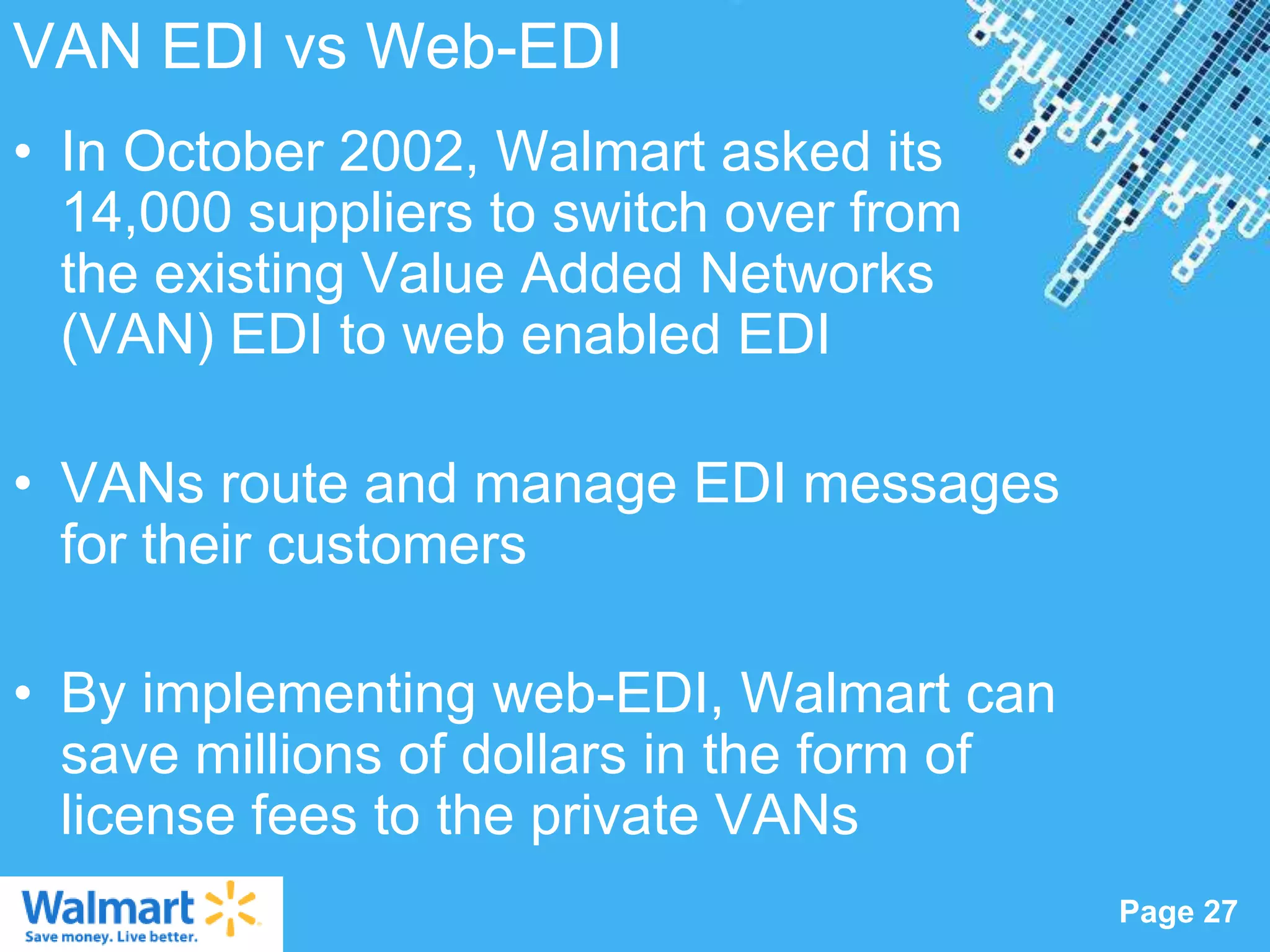 VAN EDI vs Web-EDI
• In October 2002, Walmart asked its
  14,000 suppliers to switch over from
  the existing Value Added Networks
  (VAN) EDI to web enabled EDI

• VANs route and manage EDI messages
  for their customers

• By implementing web-EDI, Walmart can
  save millions of dollars in the form of
  license fees to the private VANs
                  Powerpoint Templates
                                            Page 27
 