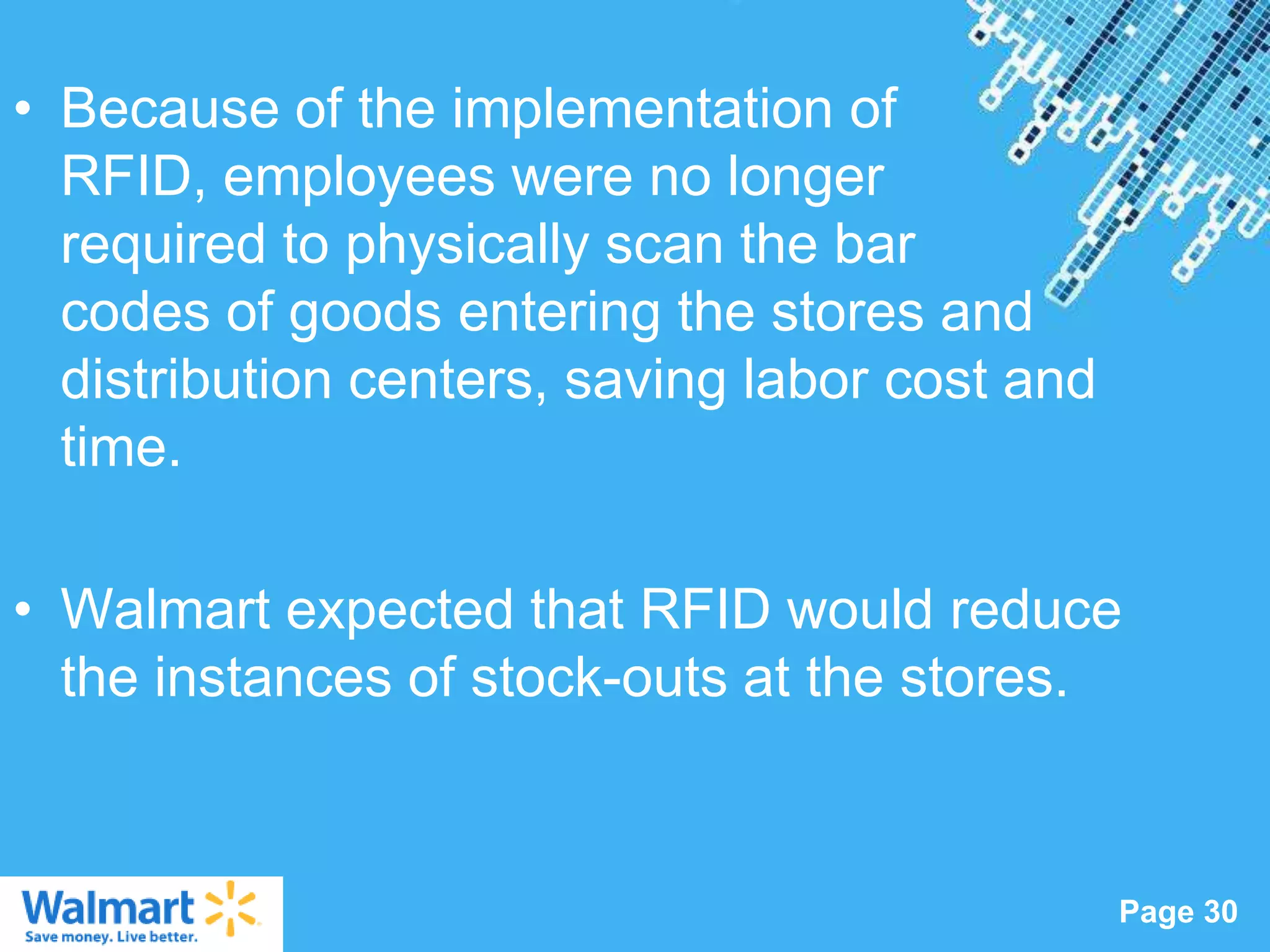 • Because of the implementation of
  RFID, employees were no longer
  required to physically scan the bar
  codes of goods entering the stores and
  distribution centers, saving labor cost and
  time.

• Walmart expected that RFID would reduce
  the instances of stock-outs at the stores.


                   Powerpoint Templates
                                                Page 30
 