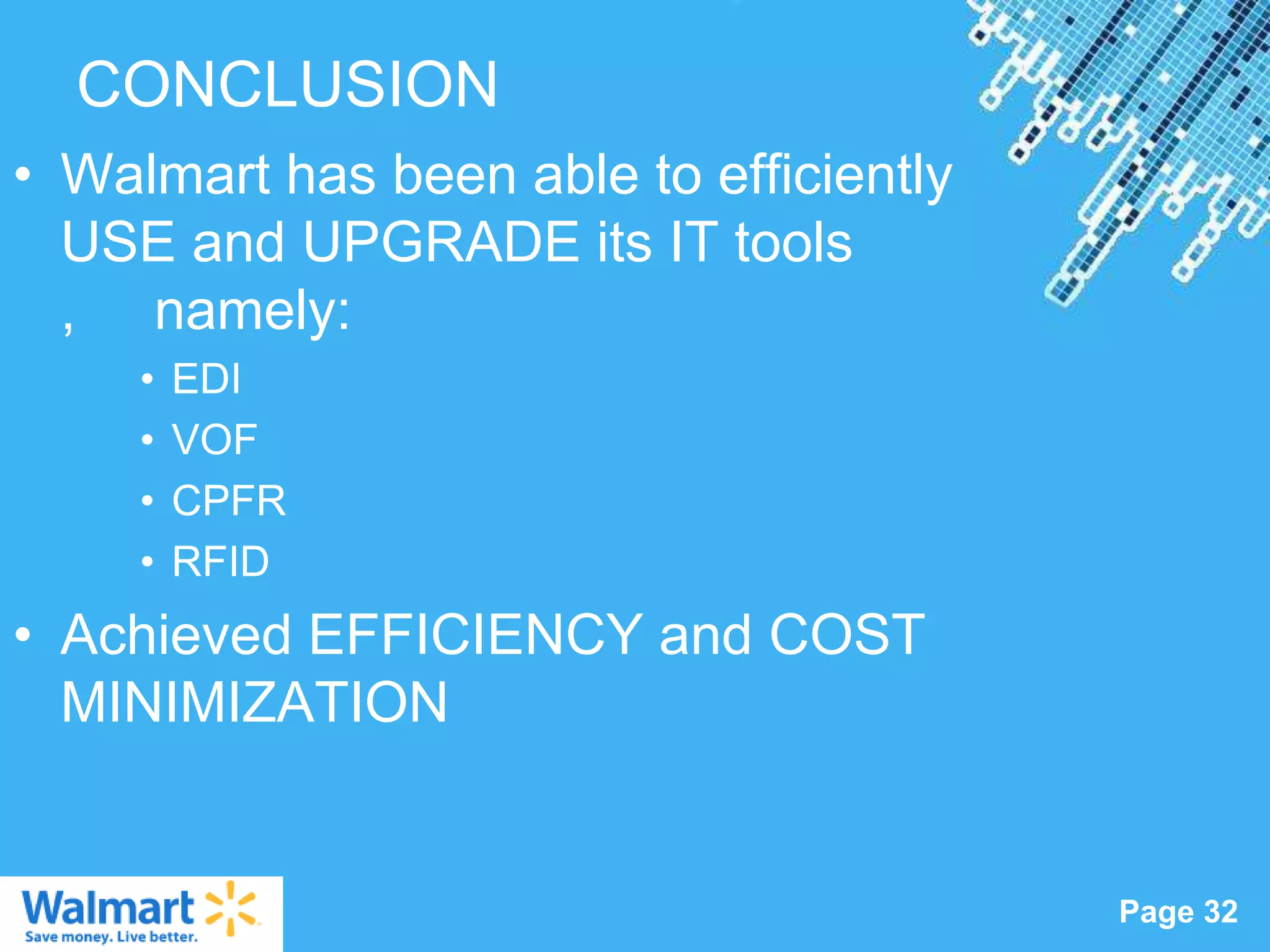 CONCLUSION
• Walmart has been able to efficiently
  USE and UPGRADE its IT tools
  , namely:
     •   EDI
     •   VOF
     •   CPFR
     •   RFID
• Achieved EFFICIENCY and COST
  MINIMIZATION


                  Powerpoint Templates
                                         Page 32
 
