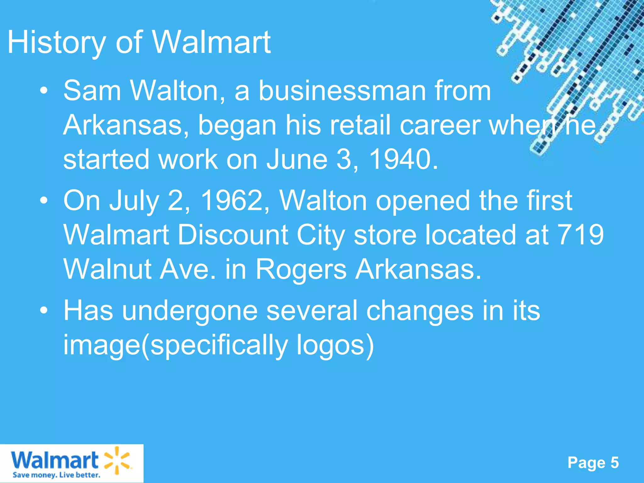 History of Walmart
  • Sam Walton, a businessman from
    Arkansas, began his retail career when he
    started work on June 3, 1940.
  • On July 2, 1962, Walton opened the first
    Walmart Discount City store located at 719
    Walnut Ave. in Rogers Arkansas.
  • Has undergone several changes in its
    image(specifically logos)


                 Powerpoint Templates
                                           Page 5
 
