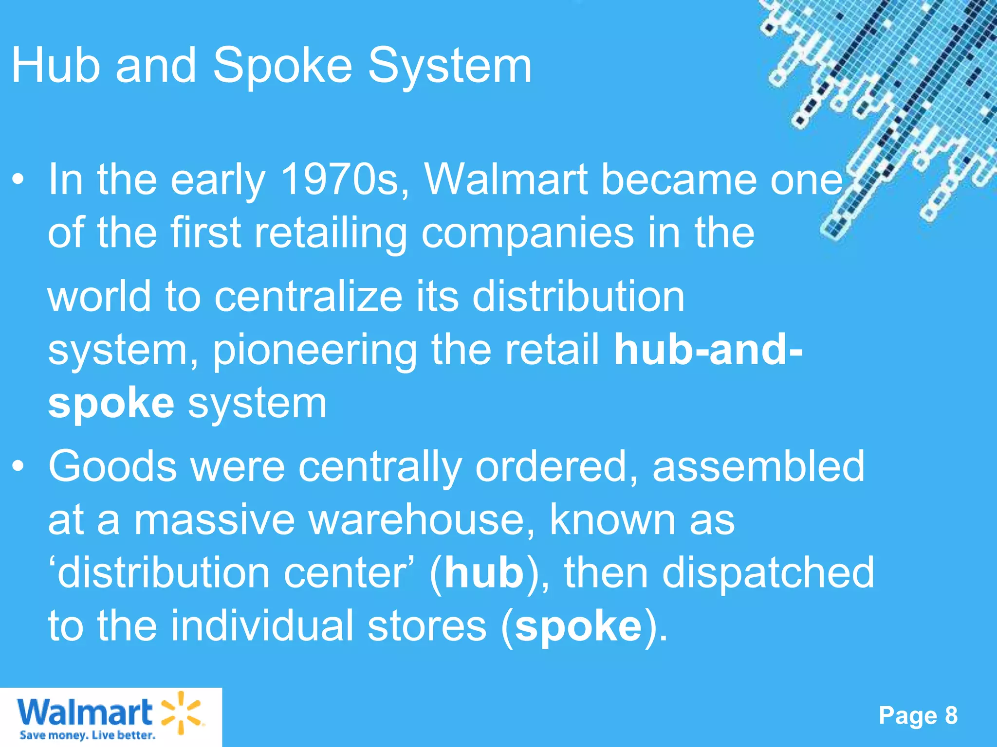 Hub and Spoke System

• In the early 1970s, Walmart became one
  of the first retailing companies in the
  world to centralize its distribution
  system, pioneering the retail hub-and-
  spoke system
• Goods were centrally ordered, assembled
  at a massive warehouse, known as
  „distribution center‟ (hub), then dispatched
  to the individual stores (spoke).
                   Powerpoint Templates
                                                 Page 8
 