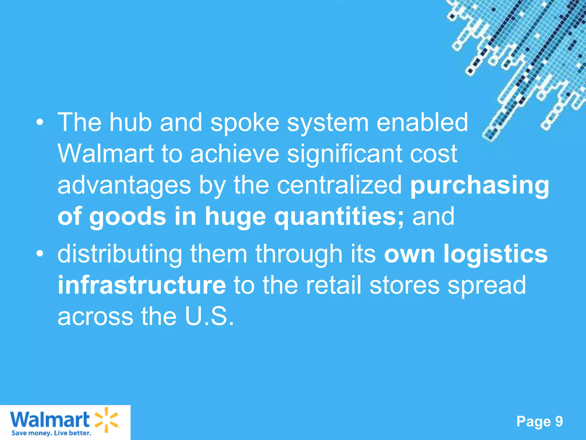 • The hub and spoke system enabled
  Walmart to achieve significant cost
  advantages by the centralized purchasing
  of goods in huge quantities; and
• distributing them through its own logistics
  infrastructure to the retail stores spread
  across the U.S.


                Powerpoint Templates
                                          Page 9
 