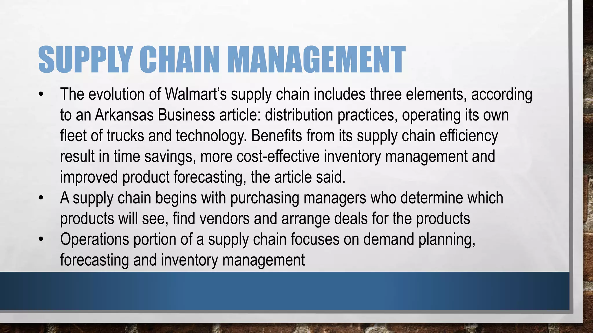 SUPPLY CHAIN MANAGEMENT
• The evolution of Walmart’s supply chain includes three elements, according
to an Arkansas Business article: distribution practices, operating its own
fleet of trucks and technology. Benefits from its supply chain efficiency
result in time savings, more cost-effective inventory management and
improved product forecasting, the article said.
• A supply chain begins with purchasing managers who determine which
products will see, find vendors and arrange deals for the products
• Operations portion of a supply chain focuses on demand planning,
forecasting and inventory management
 