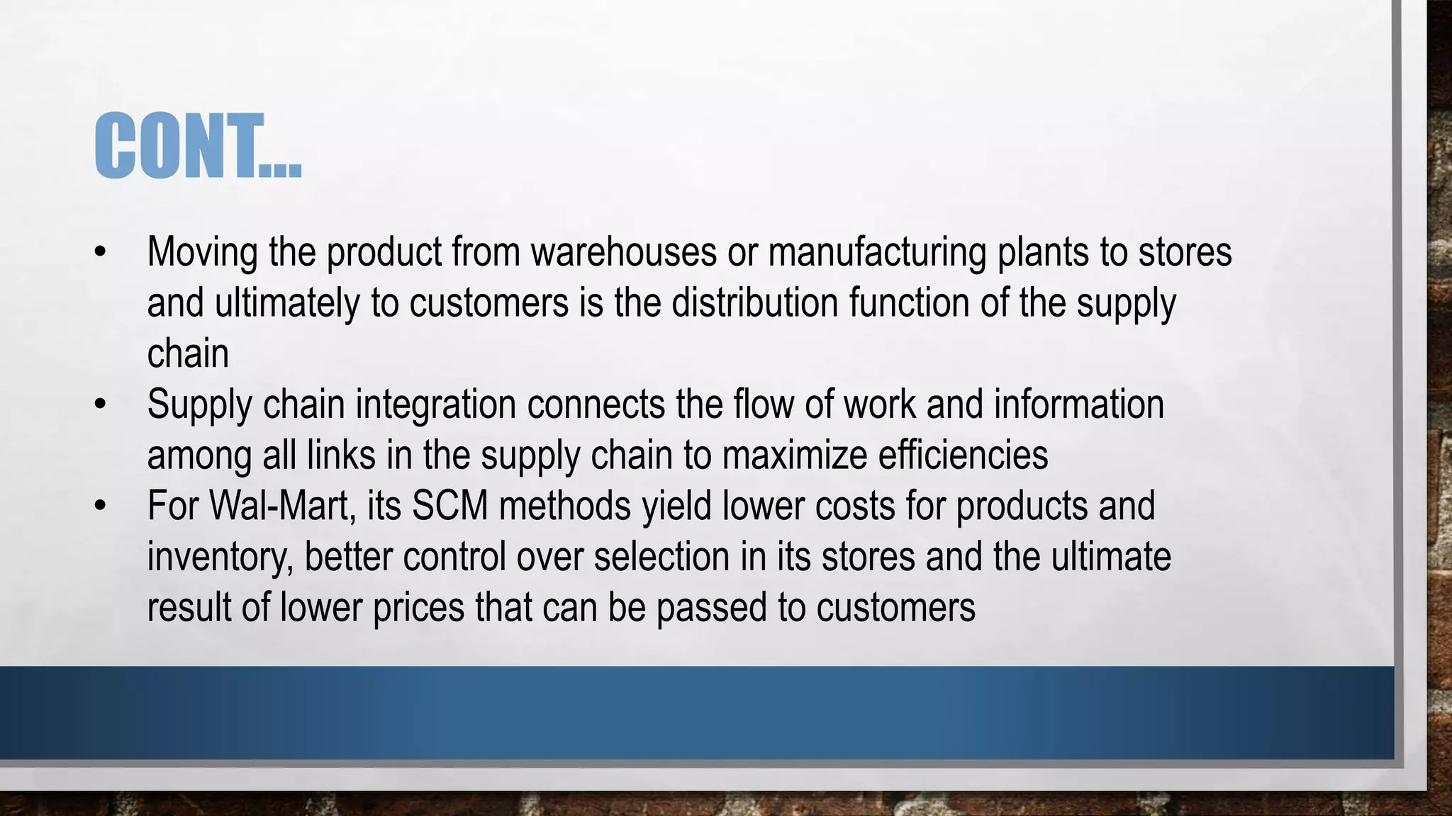 CONT…
• Moving the product from warehouses or manufacturing plants to stores
and ultimately to customers is the distribution function of the supply
chain
• Supply chain integration connects the flow of work and information
among all links in the supply chain to maximize efficiencies
• For Wal-Mart, its SCM methods yield lower costs for products and
inventory, better control over selection in its stores and the ultimate
result of lower prices that can be passed to customers
 