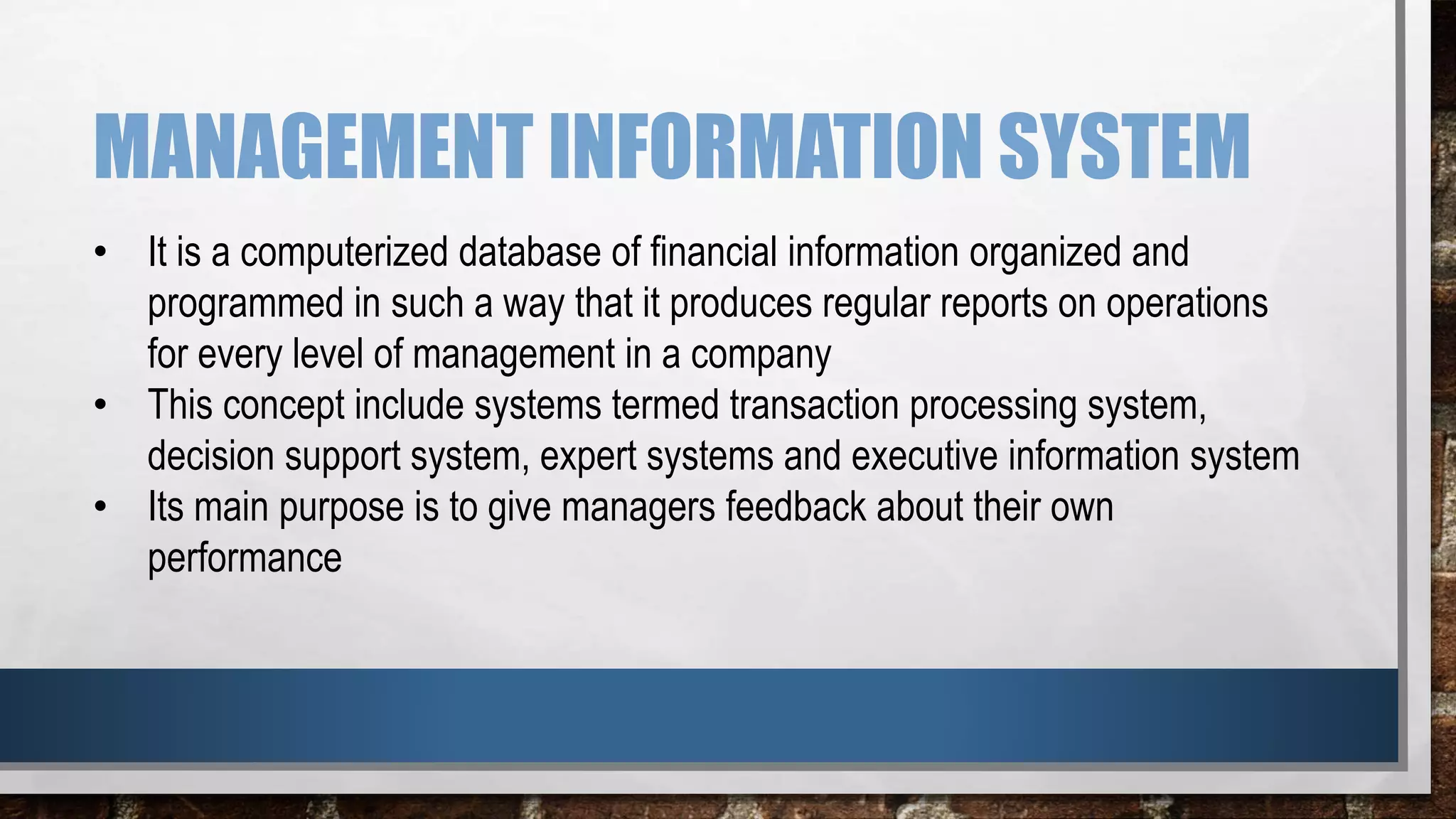 MANAGEMENT INFORMATION SYSTEM
• It is a computerized database of financial information organized and
programmed in such a way that it produces regular reports on operations
for every level of management in a company
• This concept include systems termed transaction processing system,
decision support system, expert systems and executive information system
• Its main purpose is to give managers feedback about their own
performance
 