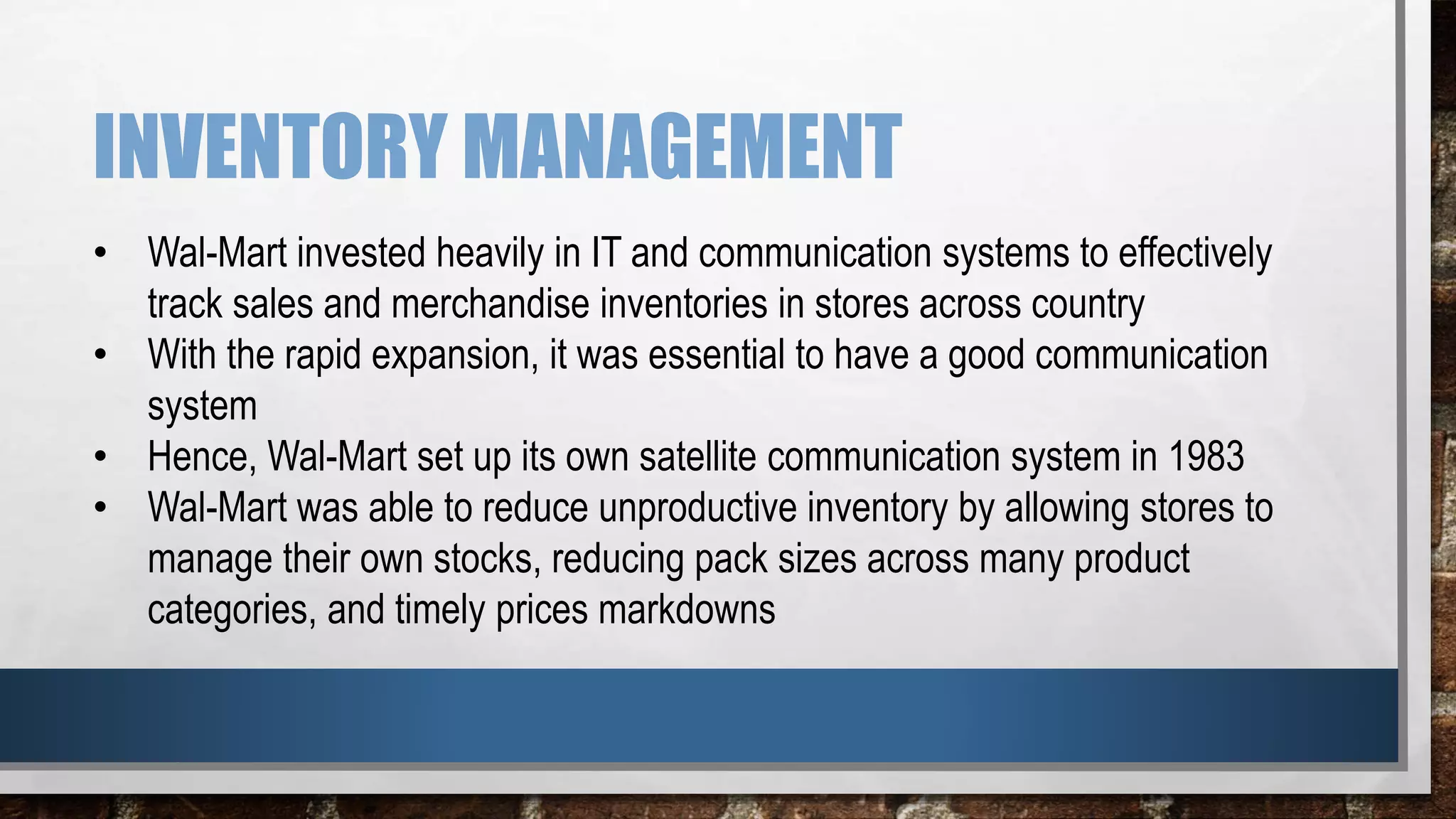 INVENTORY MANAGEMENT
• Wal-Mart invested heavily in IT and communication systems to effectively
track sales and merchandise inventories in stores across country
• With the rapid expansion, it was essential to have a good communication
system
• Hence, Wal-Mart set up its own satellite communication system in 1983
• Wal-Mart was able to reduce unproductive inventory by allowing stores to
manage their own stocks, reducing pack sizes across many product
categories, and timely prices markdowns
 