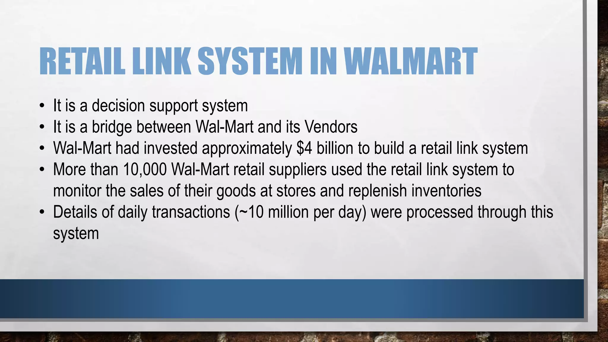 RETAIL LINK SYSTEM IN WALMART
• It is a decision support system
• It is a bridge between Wal-Mart and its Vendors
• Wal-Mart had invested approximately $4 billion to build a retail link system
• More than 10,000 Wal-Mart retail suppliers used the retail link system to
monitor the sales of their goods at stores and replenish inventories
• Details of daily transactions (~10 million per day) were processed through this
system
 