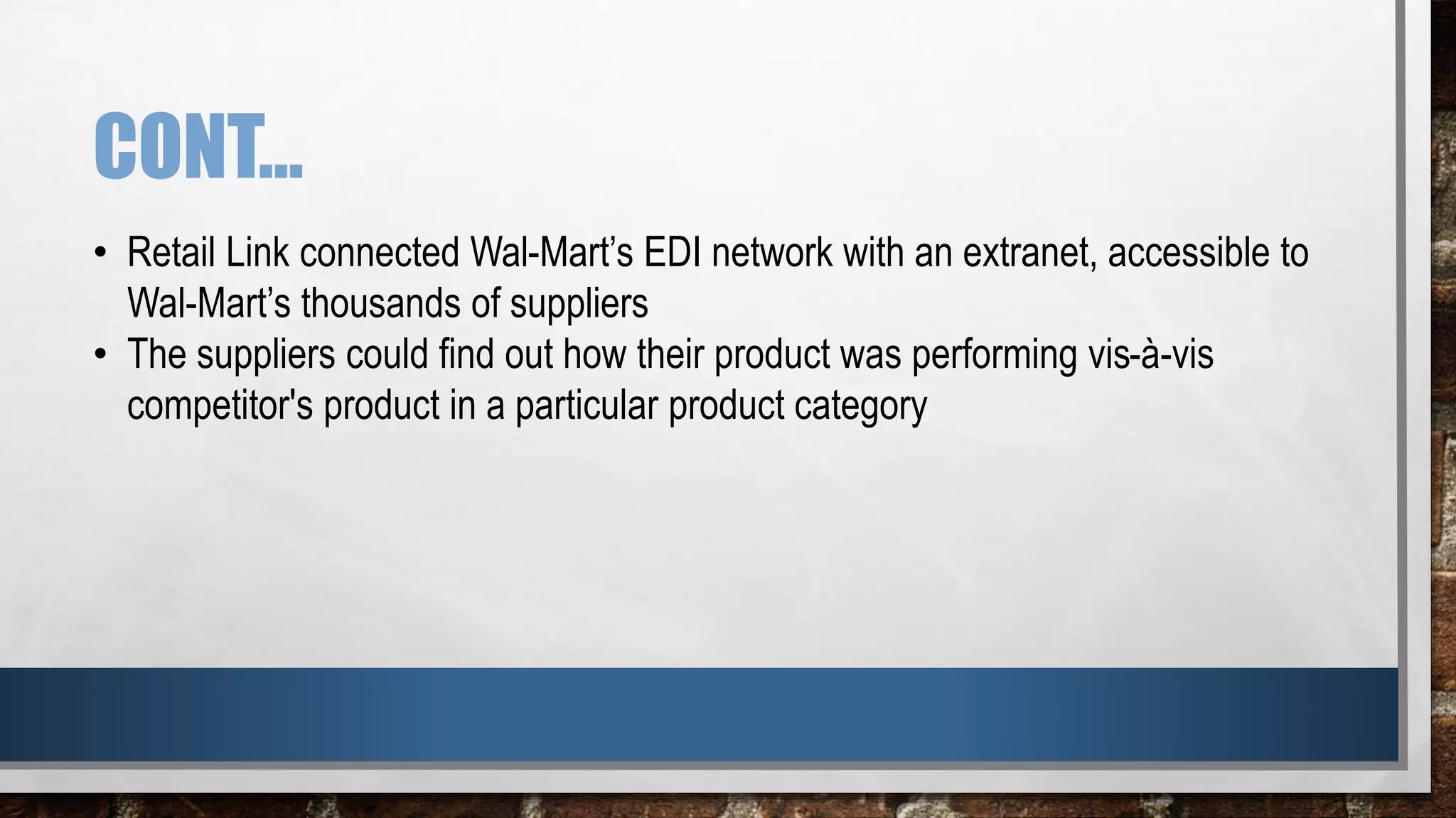 CONT…
• Retail Link connected Wal-Mart’s EDI network with an extranet, accessible to
Wal-Mart’s thousands of suppliers
• The suppliers could find out how their product was performing vis-à-vis
competitor's product in a particular product category
 