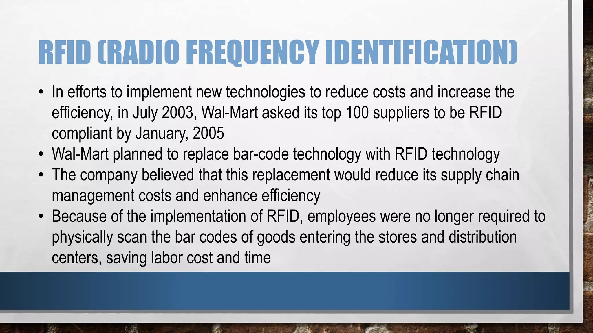 RFID (RADIO FREQUENCY IDENTIFICATION)
• In efforts to implement new technologies to reduce costs and increase the
efficiency, in July 2003, Wal-Mart asked its top 100 suppliers to be RFID
compliant by January, 2005
• Wal-Mart planned to replace bar-code technology with RFID technology
• The company believed that this replacement would reduce its supply chain
management costs and enhance efficiency
• Because of the implementation of RFID, employees were no longer required to
physically scan the bar codes of goods entering the stores and distribution
centers, saving labor cost and time
 