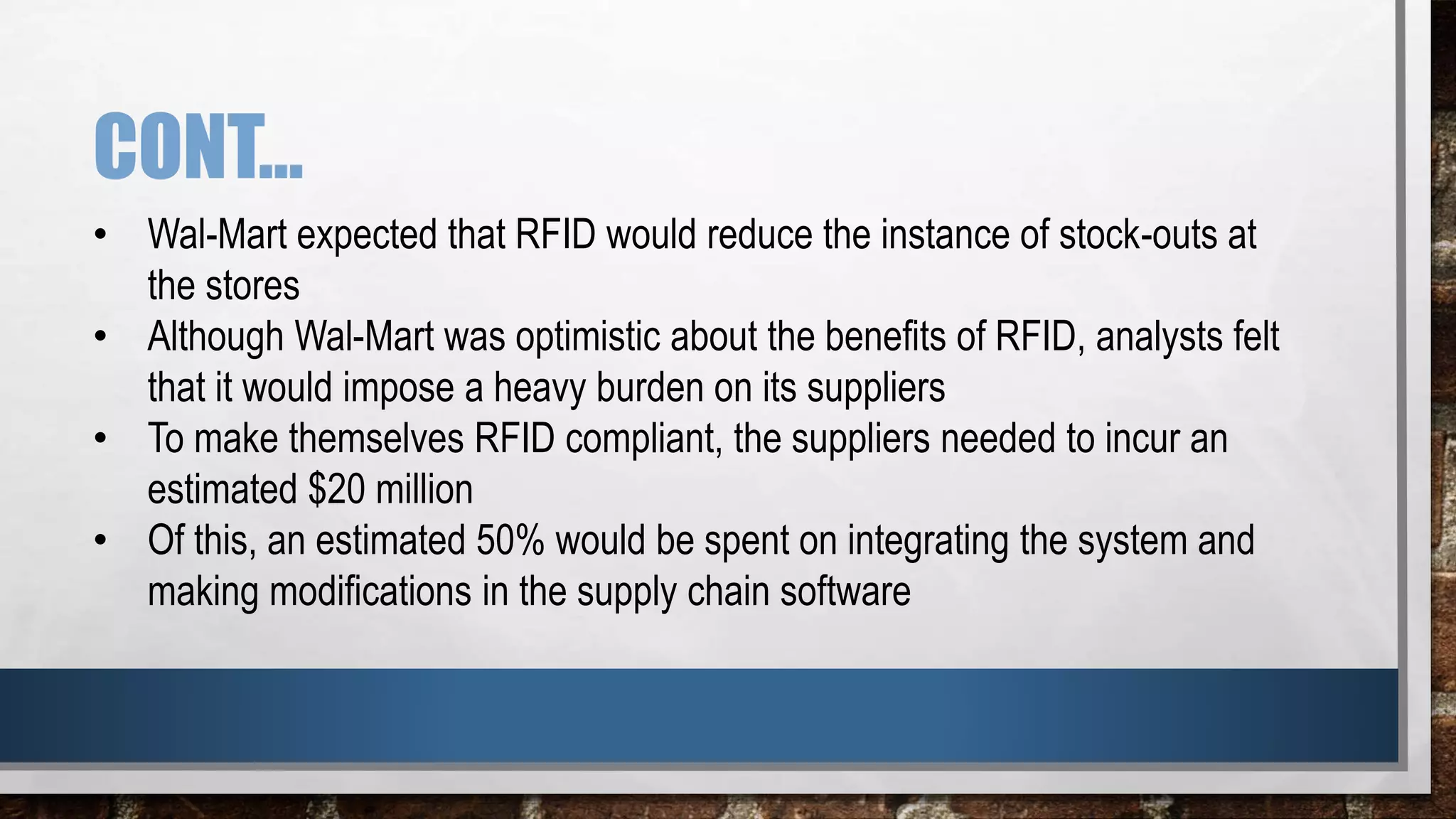 CONT…
• Wal-Mart expected that RFID would reduce the instance of stock-outs at
the stores
• Although Wal-Mart was optimistic about the benefits of RFID, analysts felt
that it would impose a heavy burden on its suppliers
• To make themselves RFID compliant, the suppliers needed to incur an
estimated $20 million
• Of this, an estimated 50% would be spent on integrating the system and
making modifications in the supply chain software
 