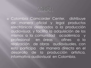 Misión Colombia Camcorder Center,  distribuye de manera oficial y legal productos electrónicos destinados a la producción audiovisual, y facilita la adquisición de los mismos a la comunidad  académica  y profesional  en áreas   afines  a la realización  de obras  audiovisuales, con esto participa  de manera directa en el desarrollo de la producción artística, informativa audiovisual  en Colombia. 